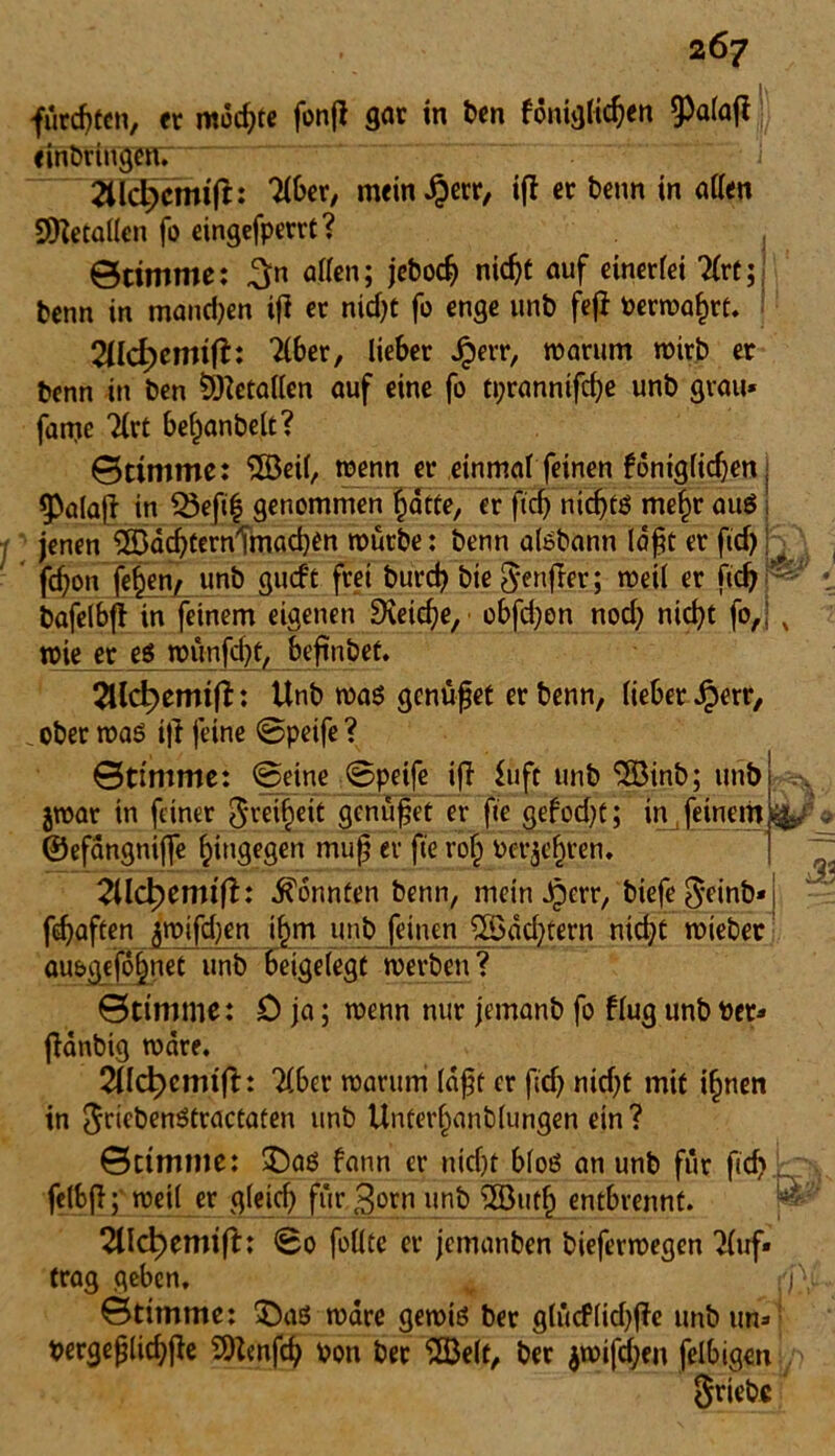 fürdjtcn, er mochte fonjl gar in ben föniglidjen §)alatf e inbringen. 2Ud}cmtft: Tiber, mein Jj)err, iff er benn in allen Metallen fo eingefperrt? Stimme: 3n allen; jebodj nid)t auf einerfei Tlrt; benn in mand)en ifl er nidjt fo enge unb fefi Perwahrt. 2üci)emifh Tlber, lieber Jperr, warum wirb er benn in ben Metallen auf eine fo ti;rannifrf)e unb grau* fatrie Tlrt bef)anbelt? Stimme: ‘iJßeil, wenn er einmal feinen foniglidjen, ^alaf? in Q3eß| genommen hätte, er fiel) nidjtß me^r auß i 1 jenen ^DacbternTmacben würbe: benn alßbann lopt er fid) j ^ fd)on fe^en^r unb gueft frei burd) bie Senjßer; weil er fid) bafelbft in feinem eigenen 9veidje, obfd)on nod) nid)t fo,: x wie er eß wünfcl)t, beßnbet. 2llc^emift: Unb waß genüget er benn, lieber £err, _ ober waß i|i feine ©peife ? Stimme: ©eine ©peife ifi £uft unb 5S3inb; unb jwar in feiner Jm^eit genüget er fie gefodjt; in feinem i&K ©efängnifle hingegen muß er fie rot; Perjefjren. 2lld)emtfT: könnten benn, mein ßperr, biefe$einb* fünften ^wifeben j§m unb feinen %Sdd)tern nicht wiebec aubgefo^net unb beigelegt werben? Stimme: 0 ja; wenn nur jemanb fo flug unb Per* jlänbig wäre. 2Ud)cmift: Tiber warum läßt er fidj nidjt mit i^nen in $riebenßtractaten unb Unterf)anblungen ein? Stimme: ©aß fann er uicf)t bloß an unb für fid) felbfi; weil er gleich für gorn unb 2Buth entbrennt. j* TUc^emift: ©0 follte er jemanben bieferwegen Tluf» trag geben, Stimme: ©aß wäre gewiß ber g(ütf(id)f?e unb un* pergeßlicbjle SOtenfd) Pon ber 'SBelt, ber $wifd)eit felbigen Stiebe f 33