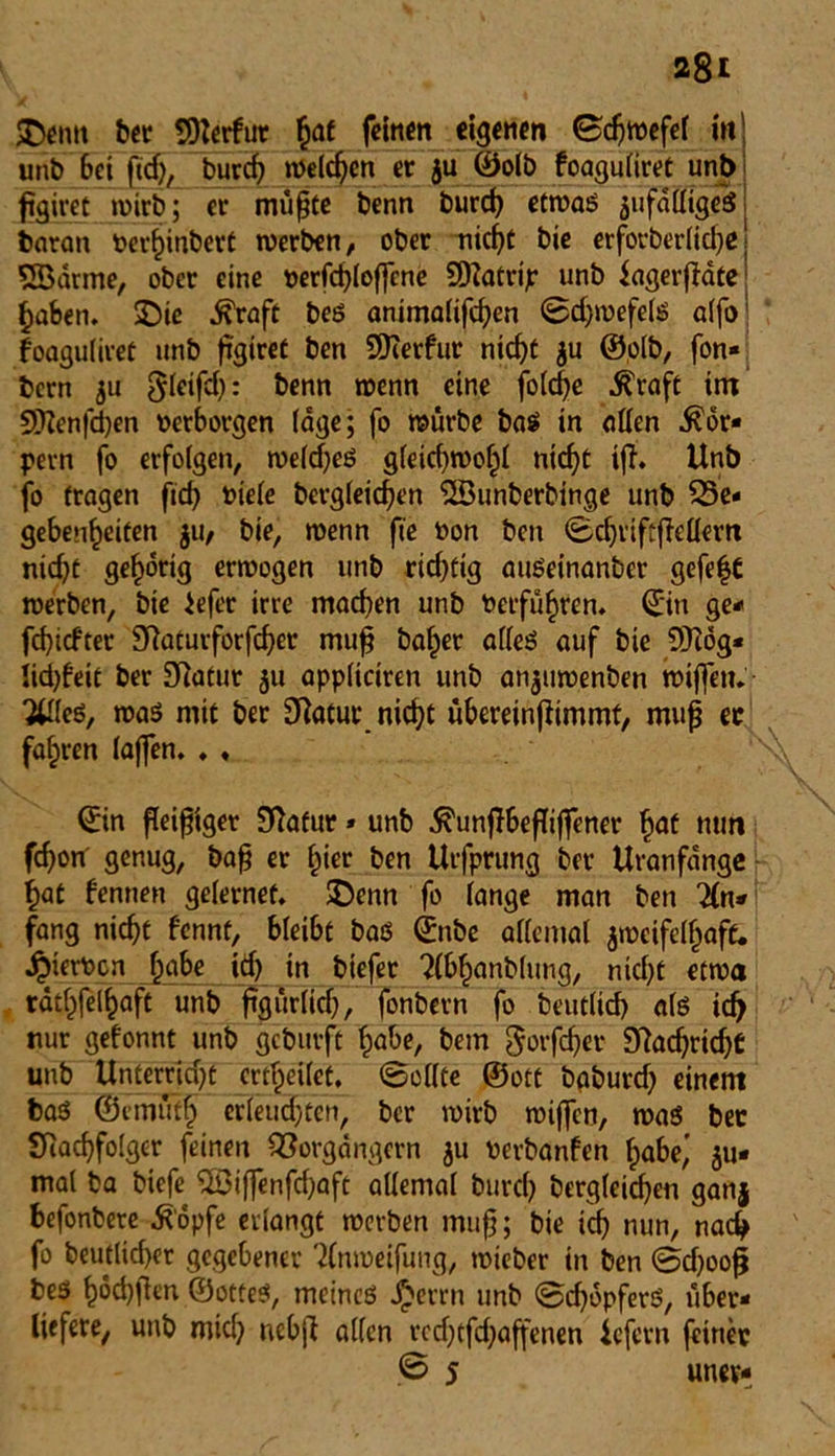 jgtffttt ber ^DZcrfur hat feinen eigenen ©djwefel in! unb bet ftd), burd? welchen er ju ©olb foaguliret unb figiret wirb; er müßte benn burd) etwas jufaCfigeS barati berhinbert werben, ober nicht bie erforberlicbe\ SBärme, ober eine uerfd)loßcne SDfatrip unb fagerfMte haben, SDie $raft bes animalifeben «Schwefels alfo foaguliret unb ßgiret ben 9Kerfur nicht ju ©olb, fon* bern ju ^leifd}: benn wenn eine folcbe $raft im 5DZenfd)en verborgen läge; fo würbe bas in allen Kör- pern fo erfolgen, weldjeS gleid)Wof)l nicht ijt. Unb fo fragen fid) biele bcrgleicben <2Sunberbinge unb ^Be- gebenheiten jU/ bie, wenn fte bon ben (BcbriftfMem nid)t gehörig erwogen unb rid;fig auseinanber gefe|C werben, bie iefer irre machen unb berführen. ©in ge* febiefter SRaturforfcber muß baffer alles auf bie 9Kog* ikbfeit ber SRatur 511 appliciren unb anjuwenben wiffen. Xfles, was mit ber 3Ratue nicht übereinjfimmt, muß ec fahren laßen. ♦ . ©in fleißiger SRafur * unb ^unffbefüßener h<rt tturt febon' genug, baß er hier ben Urfprung ber Uranfänge hat fennen gelernef. $Denn fo lange man ben 2ln» fang nicht fennt, bleibt bas ©nbe allemal zweifelhaft. Jpierbcn §abc idj in biefer ?(&hanbltmg, ntd;t etwa rdthfelhaft unb ßgürlidj, fonbern fo betulich als ich nur gefonnt unb gcbuvft habe, bem gotfeber DRacbridjt unb Unterricht erteilet. 0ol(te ©ott bpbureb einem bas ©tmüth erleudjten, ber wirb wißen, was bec SRacbfoIger feinen Vorgängern zu nerbanfen habe' zu- mal ba btefe <5ßiß*enfd)aft allemal burch bcrgleicben ganj befonbere .ftopfe erlangt werben muß; bie id) nun, nach fo betulicher gegebener Rlnmeifung, wieber in ben 0d)ooß bes hodjßen ©otteS, meines J£errn unb 0d)opferS, über- liefere, unb mid} nebß allen redjtfd;affenen iefern fcirtec ß 5 unev-