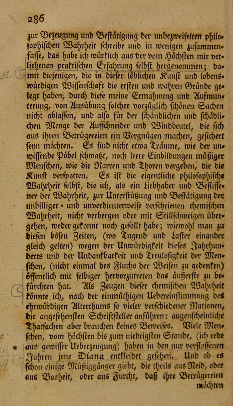 $ur Bejeugung unb Betätigung bet unbejweifelfeti philo* fophifdjeu 5öahvheit fd;rcibe unb in wenigen jufammen* faffe, baS habe id) würflich auster Dom Jpochten mir Der» iie^enen praftifchen ©rfafprung felbt f)ergenommen; ba» mit diejenigen, bie in biefer lobltd;en Ä'unfl unb tobenö- würbigen ©iffenfchaft bie erffen unb magren ©rünbe ge* fegt haben, burd) biefe meine ©rma^nung unb Aufmun- terung, Don Ausübung folcher Dorjüglicf) fdjonen ©achen nicht ablajfen, unb alfo für ber fchänblUhen unb fchabli» eben Stenge ber Auffcbneiber unb SBinbbeutel, bie fidj aus ihren Betrügereien ein Vergnügen machen, gefiebert fepn mochten. (£s ftnb nicht etwa ‘träume, wie ber un* wifenbe 9>6be( fdjwaht, nod) feere Einbildungen müßiger SDZenfchen, wie bie Starren unb ^horen Vorgehen, bie bie ^unjl Derfpotten. ©S ifl bie eigentlid)e p^ilofop^ifch« Sföahrheit felbt, bie ich, alö ein Liebhaber unb Beßiffe- «er ber ©ahrfjeit, jur Unterflü|ung unb Betätigung bec unbilliger * unb unDerbienterweife Derfchrienen chemifchen SSahrheit, nidjt Derbergen ober mit ©tilifcbweigen über- gehen, webet*gefonnt noch gefolft höbe; wiewohl man $u biefen böfen feiten, (wo Xugenb unb lafler einanbec gleich ge(ten) wegen bei* Unwürbigfeit biefes ^ahrhun* berts unb bet* Unbanfbarfeit unb ‘treufofigfeit ber Men- fdjen, (nid)t einmal beS ^lud)ö ber ^Seifen $u gebenfen) öffentlich mit felbiger h^rt>oräufretcn baS äußerte $u be- fürchten hat. AfS 3eu9cn Wefer chemifchen Wahrheit fönnte ich, nach ber einmütf)igen Uebereinftimmung be$ «hewürbigen AltertfjumS fo Dieter Derfd)iebeuer Rationen, bie angefehenflen ©chriftfleller anführen: augenfcheinliche thatfachen aber brauchen feines BemeifeS. Biele ?9?cn« fchen, Dom höd^ften bis jum niebrigften ©tanbe, (ich rebc aus gewiffer Ueber$eugung) haben in ben nur Derfioffencn fahren jene iDtana entffeibet gefcheri, Unb ob eS jehon einige Müßiggänger giebt, bie theils ausSJieib, ober aus Bosheit, ober aus furcht, baß ihre Betrügereien mdd;ten