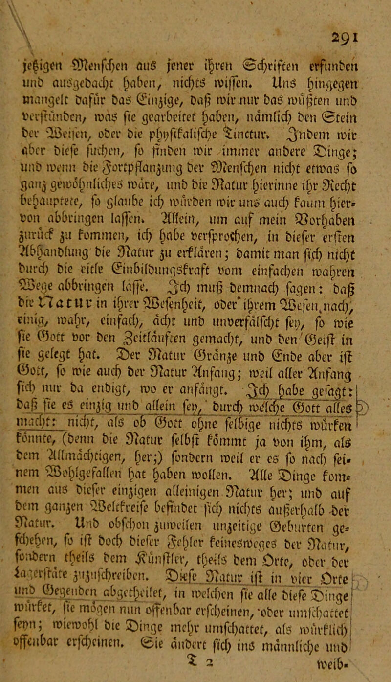 jefigeu tÜtenfdjen mi5 jener ihren (Sdfriften elfttnben unb huSgcbad)t haben, nicf>£5 mi|fen. Unö hingegen mangelt öqfur baö ©innige, Daß mir nur baö müßten unö tuufrünbcn, maö fte gearbeitet haben, ndmlitf) Öen (Stein ber Reifen, ober bie pfn;ftfalifd)e ‘tinefur* ^nbem mit aber biefe juchen, fo finben mir immer anöere £)inge; unb metm bie 5ortpfTan$ung bet Wenfcljen nicht etmaö fo ganj gemohulicheö märe, unb bie Statur hierinne i(jr 9u’d)t behauptete, fo glaube icf; mürben mir uns and; faum hier» fcon abbringen laffen» Mein, um auf mein Vorhaben juruif 511 fommen, ich habe betfprodjen, in biefer erfreu ^Ibbanblung bie Statur 31t erklären; bamit man ft,d) nicht burd; bie eitle ©nbilbungöfraft bom einfachen mähren 5Bege abbringen (affe, ^d) muß bemnach fagen: baß bie 17atuu in ihrer Wefenfveit, ober*ihrem Wefetyiacf}, einig, mahr, einfach, äd)t unb mmerfälfdjt fei;, fo mie fie ©ott bor ben 3«ttäuften gemacht, unb ben'@eiß in pe gelegt hat. 2)er 97atur ©rän^e unb ©nöe aber ifb ©ott, fo mie auch bet Sftatur Mfaug; mei( aller Mfang fiel) nur öa enbigf, mo er anfängt. $d) hake gejagt t &aß ffe eg einzig unb allein fep,1 burch milche ©ott alleg 5) machtr nfdff als ob ©ott ohne felFige nichts mürfert fonnte, (benn bie Statur felbft fommt ja ton ihm, alö bem 2Ülmäd)figen, her;) fonbern meil er cs fo nach fei» nem Wohlgefallen bat haben mollen. '21 Ile £)inge fom* men aus biefer einigen alleinigen 9?atur her; unb auf betn ganzen Welcfreife beft'nbet |td) nichts außerhalb bet 97atur. Unb o6fd)on jumeilen unjeitige ©eburfen ge» fd)ehen, fo ijl boef) biefer fehler fcincömegeö bet 9?ufur, fonbern tbeilo bem Zünftler, tfjedö bem .Orte, ober ber iaaerftate gUjufdjreiben. 2Dkfe STgtur iff in bicr Orte unb ©egeitben abgctfxilet, in melchcn fte alle biefe &iugej mmret, (te mögen nun offenbar erfhetnen, *ober umjchactet| fepn; miemohl bie SDinge mein-untfehattet, alö muiflid), offenbar crfchcinen. <Sie änbert fid) intS männliche unb ^ 2 n>eib-