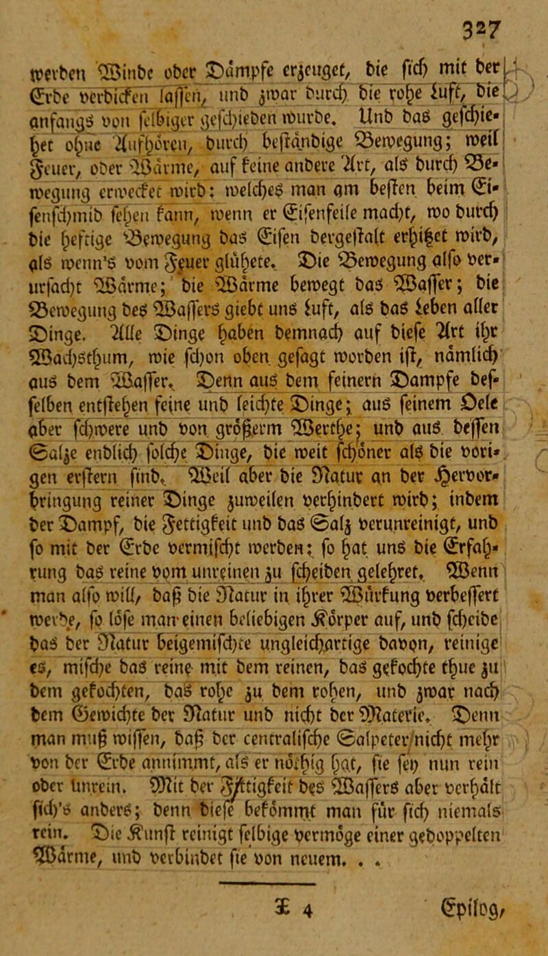 werben 58inbe ober Kampfe erzeuget, bie ftdj mit ber X ©bc »erbidbeti Iqfien, unb j[war «MJccf; bie rof)e iuft/bteQ anfangs von felbiger gefd)ieben Würbe. Unb baS gefcfyie* her ö^ne ^ufhovci^ 'burdj befianbige Bewegung; weil geüer, ober 5öarme, auf feine anbere TLxt, als burcf) 53e* jpegung erwedfet wirb ; welches man am befien beim ©• fenfd)mib fejjen fqttn, wenn er ©fenfeile mad)t, wo burd) bie heftige Bewegung bas ©fen bergefialt erhifet wirb, gls wenn’ö vom 5$uer glühte, Sie Bewegung qlfo ver* urjad)C 58arme; bie 5Barme bewege bas 55affer; bie Bewegung bes 5öaf[erS giebc uns Suft, a(S baS feben aller Singe. Titte Singe ^aben bemnad) auf biefe 21rt ihr 5Bad)St()um, wie fdjon oben gefagt worben ift, namlid) aus bem ^Baffer. Senn aus bem fejnern Sarnpfe bef- felben entfielen feint? unb leichte Singe i aus feinem Sele aber fd)were unb von gröfterm 5Ber£()e^ unb aus beffen 0ai^e enb(id) folche Singe, bie weit fd)öner als bie vori*. gen erfiern finb. 5öei( aber bie £ftatur an ber Jjbervor» bringung reiner Singe juweilen verf)inbert wirb; tnbem ber Sampf, bie $ettigfeit im& baS 0a(j verunreinigt, unb fo mit ber ©be vermifcht werben t fo hat uns bie ©fah* rung baS reine vom unreinen 511 fd)etben g<?(ef)ref, 5Benn man alfo will/ baf? bie Dlacur in ihrer 5Sürfung Verbeffert werbe, fo lofe man-einen beliebigen Körper auf, unb fd)cibe baS ber SÜatur beigemifd)ie ungleicf^arttga baVQn, reinige1 es, mifche baS reine mit bem reinen, baS gefod)te t^ue 311 bem gefod)ten, baS rolpe ,ju bem rollen, unb jwap nach bem ©ewid)te ber Sftatur unb nid)t ber Materie* Senn man mu§ wiffen, baf? ber centraltfche ©alpeternidjt mehr von ber ©be anntmmt, als er ndibig bat, fte fep nun rein ober Unrein. 9Ktt ber föftigfeit beS 5BafferS aber verhält fid)’s anberS; benn biefe befömmt man für ficf} niemals rein. Sie Ättnff reinigt felbige Vermöge einer gehoppelten 5Börme, unb verbinbet fte von neuem. . . £ 4 Epilog,