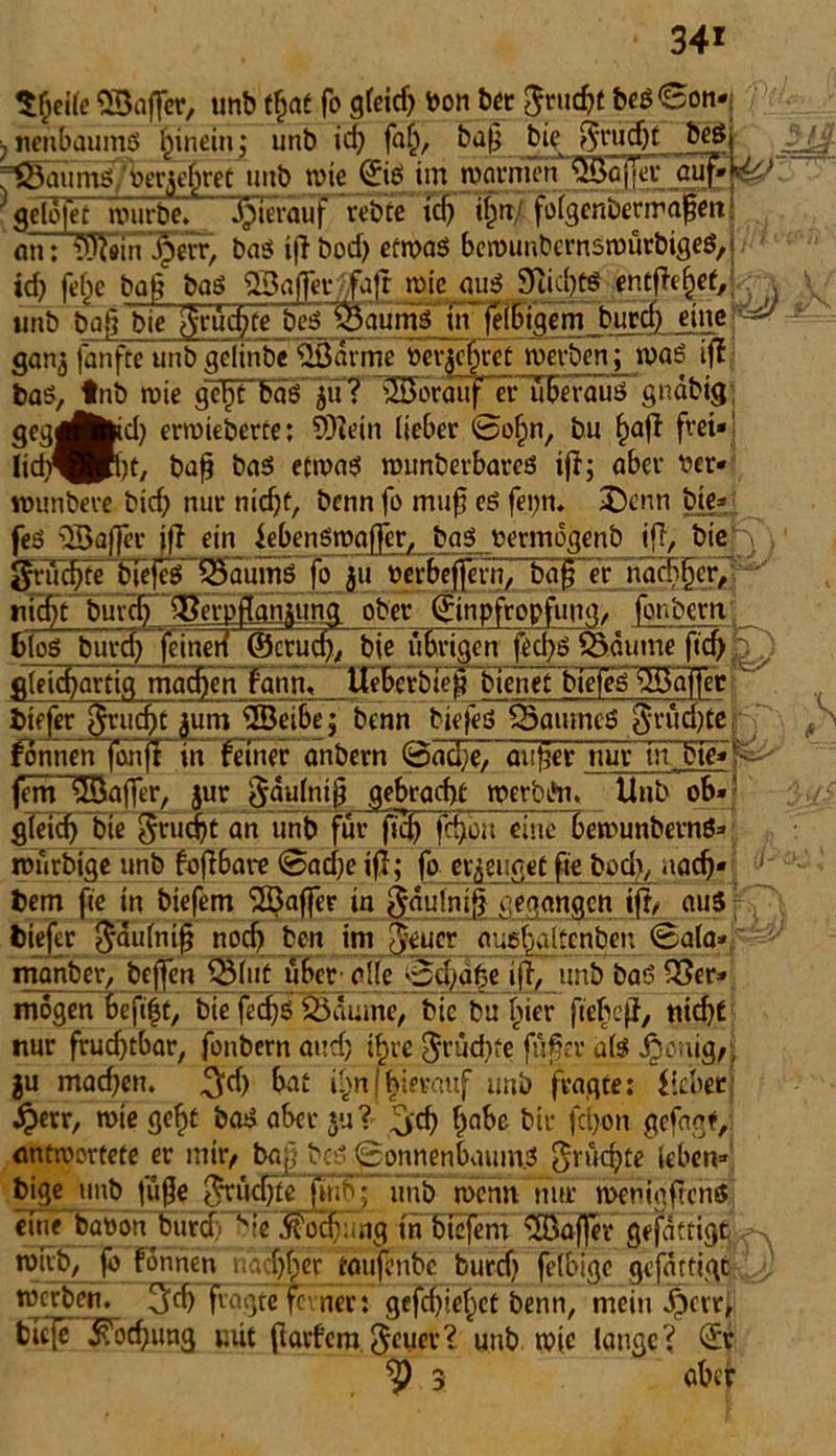 34* tfieüe «Baffer, unb t^at fo gfeicf> bon bet fjtucfct beß©on*: ; nenbaumö hinein j unb id) faf), baf? bie fftudjt beSt ^mimö/berjehret unb wie ©* im warnum'SBofier auf ' gelöfet würbe» hierauf rebtF Wi^rt/ foigenöerrräfenS nn: Wein ^eiT, baß iff öod) ermaß berounbernßmürbigeS/j id) felje bat? baß QBaffer/ifaft wie quß 9iid)tß entfielet,;. . unb baß bie fruchte beß S aumßTn' feiSigem burd) einep» ■* gan^ fanfte unb gelinbe 2Barme berühret werben; wag iff baß, tnb roie gepTa'ö jif? Vorauf er uFerauö gnabig gcg^fekd) erwieberte: SOlein lieber ©ohn, bu ^aff frei* üd^Pbt, baß baß etmaß wunberbareß ifi; aber ber* wunbeve bich nur nicht, benn fo muf eß fei;n» £)enn bie* feß 'Baffer jft ein iebenßwaffer, baß betmogenb iff, biefV)' griid)fe bjefeglSaumg fo &u berbeflern, ba§ er nachher, nicfyt burcb ^erpjTän^ung ober ©npfropfung/ fonbetttf bloß burd) feinen ©crud), bie irrigen fed)ß Säume ftc&E) gleichartig machenTann« UeberbTep bienet bfefeß Baffer tiefer Jrucfjt $um Beibe; benn biefeß 35aumcß $rucffte jT' fonnen7onft in feiner anbern ©ad)e, autler nur in bie*;T> fein Baffer, $ur ^dufni^ gebracht merbi*n« Unb ob* gleid) bie Frucht an unb für fid) fd)ou eineTewunbetnö* murbige unb fojlbare ©ad)e iff; fo erzeuget fie bod), nach* * Dem fie in biefem Baffer in gäulniff gegangen iff, aus tiefer $aulnifj noch ben im Jener auel^altcnben ©ala* manbev, beffen 331ut übet' olle ©cl/abe ifl, unb baß 33er* mögen beffit, bie fechß Saume, bie bu hier fiebej}, nicht nur fruchtbar, fonbern and; thre $rud)fe fäffer als Jrjonig,, ju mad)en. ^d) bat i^n(hierauf unb fragte: Heber -Sperr, wie geht baß aber $u? 5'd? (Ä t)ic feffon gefügt, antwortete er mir, baj} beß ©onnenbaumß fruchte leben- feige unb füffe fruchte fftn ; unb wenn nur wenig,ftens eine babon bura s;e ^oef: ng in biefem Gaffer gefattigtbs, wirb, fo fonnen nachher toufönbe burd) felbige gefattigt nwben» ^fd) fragte ferner: gefd)ief)ct benn, mein Jpcrr, fctc[e Kochung mit ffarfera Jeucr? unb wie lange? © 3 ober