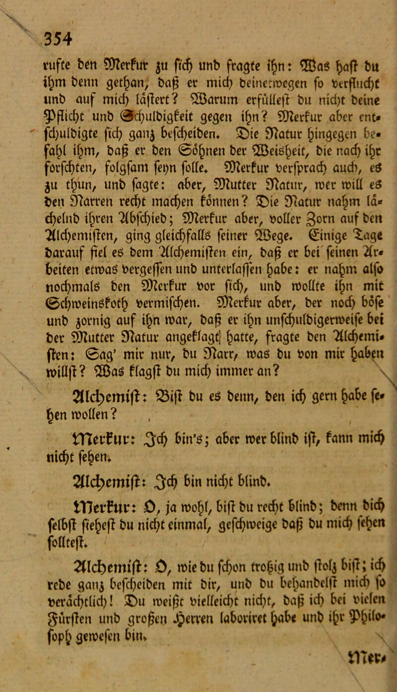 rufüe ben Stterfut $u ftdj unb fragte ihn: 38aS bu ihm benn gethan, baß er mid) deinetwegen fo berßud)C imb auf mid) läßert? 38arum erfülle)? bu nid)t deine $Pßid)t unb 0d)uldigfett gegen if)n? SJlerfur aber ent« fd)ulbigte fid) ganj befd)eiben. SDte £ftafur hingegen be« fa^l ihm, baß ec ben @6§nen ber ©eisheit, bie nach ihr forfcf?ten, folgfam fei>n folle. SOferfur berfprad) auch, eS $u thun, unb fagte: aber, Butter Statur, wer will eS ben Starren recht machen fonnen ? »Die SRatur nahm 1a« cf)e(nb ihren ?(bfchteb; SOterfur aber, boller $orn auf t>en 2fldjemif?en, ging gleichfalls feiner 38ege. Einige ‘tage barauf fiel eS bem '2((d)emi|ien ein, baß er bei feinen 21r« beiten etwas bergeffen unb unterlaßen habe: er nahm alfo nochmals ben S9?ctfur bor fleh, unb wollte ihn mit ©d)weinSfotf) bermifdjen. Sterbur aber, ber noch böfe unb jorntg auf ihn war, baß er ihn unfchulbigerweife bei ber 9JJutter 9?atur angeflagt} hatte, fragte ben Tllchemi* fftn: @ag’ mir nur, bu 9?arr, was bu bon mir haben tbillfH 3BaS flagf? bu mid) immer an? \J 2ttd?enrift: SBifi bu es benn, ben ich gern habe fe« N hen wollen ? tneuEur: ^ch bin’s; aber werblinb ift, fann mich nicht fehen. 2lld)cmiftt 3dj bin nicht blinb» Hierfür: 0, ja wohl, bifl bu recht blinb; benn bich felbf? feeheft bu nid)t einmal, gefdjweige baß bu mich fe^en follteft» 0, wiebu fchon tro^ig unb ftofj bift; ich rebe gauj befd)eiben mit bir, unb bu behanbelfr mid) fo berachtlid)! $>u weißt bielleicht nid)t, baß id) bei vielen durften unb großen Herren (aboviret habe unb ih* •Ph‘b># fbph gewefen bin»