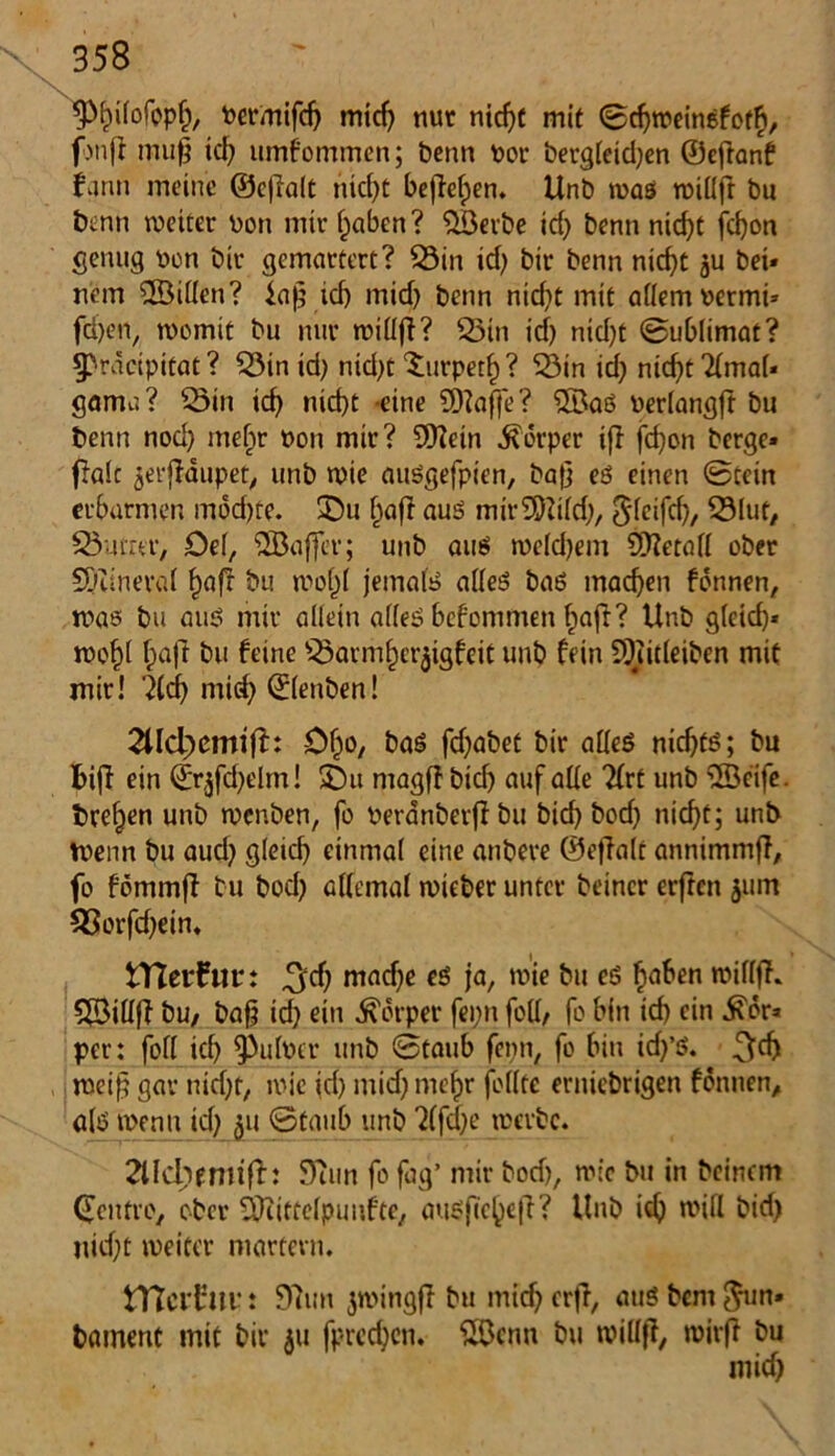 Permifd) midj nur nicfjt mit ©djweinefotf», fwff muß td) umfommen; benn Poe berg(eid)en ©eftanf fgnn meine ©eflalt nicf>t befielen. Unb was roiüfr bu benn weiter Pon mir ()aben? £öerbe icf> benn nid)t fd)on genug Pen bir gemartert? 33in id) bir benn nicf)t ju bei* nein ©Öiden? id) mid) benn nid)t mit adem Permi* fd)en/ womit bu nur widjl? £5tn id) ntd)t ©ublimat? 5>räcipitat? $öin td) nid)t Xurpetf) ? 33in id) ntd)t 2(ma(« gamu? £3in td) nid)t eine SDtoffe? ®aS Perlangft bu benn nod) mef)r pon mir? SKein Körper ifl fd)on berge» f?alc jerfldupet, unb wie auSgefpien, baf} es einen ©tein erbarmen mod)te. £)u ()afr aus mir9)2i(d), S(eifd), 23luf, Q3umr, Oe(, “äBaffcr; unb aus weld)em SDfetad ober 5)iinera( £aft bu wo()( jemals adeS baß machen fdnnen, was bu aus mir adein adeS bcfonimen f)aft? Unb g(cid)* Wof)( bajl bu feine ^arm^ct^igfeit unb fein 5Diit(eiben mit mir! 2(d) mid) ©(ettben! 2Hd)emifb Ofjo, bas fcf^abet bir adeS nichts; bu bif? ein ©r,jfd)elm! SDtt ntagjf bid) auf ade Tfrt unb <2Beife. treten unb wenben, fo Peranberjlbu bid) bodj nicfjt; unb Wenn bu aud) gleid) einmal eine attbere ©eflalt annimmfi, fo fbmmji bu bod) atfemal wieber unter beincr erften 311m 53orfd)ein, tTCerfiu*: ^d) mad)e es ja, wie bu es fjaben wiflf?. Sföidff bu, baß id) ein Körper fei;n fod, fo bin td) ein £dr» per: fod td) ^ulptr unb ©taub fepn, fo bin id)’S. weiß gar nid)t, wie id) mid) mefjr fodte erniebrigen fdnnen, als wenn td) 311 ©taub unb 2(fdje werbe. 2lfd)fmtfb 5)?un fo fag’ mir bod), wie bu in beinern (fcitfro, ober 5Kitce(puufte, ausße^eß? Unb id) wid bid) uid)t weiter martern. tTtci'tm': 9?un ^wingfl bu midjerfl, auSbcnt^un» bament mit bir 31t fprcd)en. SKknn bu midß, wirf? bu mid)