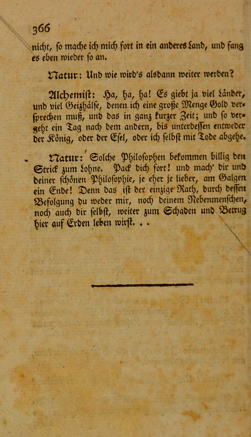 nicht, fo mache ich mich fort in ein anbereS fanb, unb fang eg eben lieber fo an* natuc: Unb wie wirb’g alöbann weiter werben? 2llcb>emtft: Spa, £a, ha! <£g giebt ja biel ianbet, unb uiel ©ei^dlfe, benen tcf> eine große 9Kenge ©olb ber« fpredjen muß, unb baö in gan$ fur$er 3eit; unt) f° t>er- gef)t ein Sag nach bem anbern, biö unterbeflen entwebec ber .ftönig, ober ber ©fei, ober icfy felbft mit tobe abgehe. natuc/ 0oldje ^üofop^en bekommen billig ben ©trief $um fo^ne* $)acf bidj fort! unb mach’ bir unb betnet fronen ^ifofop^ie, je eher je lieber, am ©atgen ein ©nbe! £)enn bas ift ber einige SXath, bureß bejfen «Befolgung bu weber mir, noch beinern aftebenmenfeben, noch auch bir felbjt, weiter jum ©ebaben unb betrug hier auf ©rben leben wirjf. ♦ *