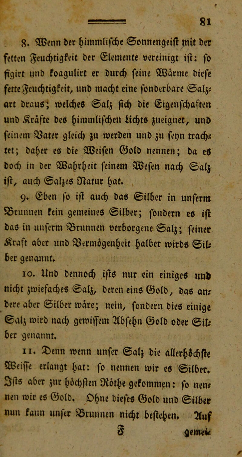 8. SBenti ber himmlifche ©ennengeiß mit ber fetten ^euchtigfrit &cr Elemente vereinigt iß: fo ftgirt unb foagulirt er burd) feine 5ßärnte biefe fette Jcuchtigfeit, unb macht eine fonberbarc ©alj; «rt brau«; welches ©alj ßd) bie (£igenfcf>ßften unb Kräfte beö {nminlifcfjen iichts jueiguet, unb feinem Vater gleich 5« werben unb 3U fetjn trach* tet; ba^er es bie Reifen ©olb nennen; ba e$ bod) in ber SHSahrheit feinem 38efen nach ©alj iß, auef) ©aljes Vatur hat. 9. Sben fo iß auch bas ©ilber in unferm Brunnen fein gemeines 0ilber; fonbern es iß bas in unferm Brunnen verborgene ©alj; feiner Äraft aber unb Vermögenheit halber wirbs ©ifc ber genannt* 10. Unb bennoch ißS nur ein einiges unb nicht zwiefaches ©alj, bereu eins ©olb, bas an; bere aber 0ilber wäre; nein, fonbern bies einige 0alj wirb nach gewijfem 2fbfehn ©olb ober 0i(; ber genannt. 11. £>enn wenn unfet ©alj bie allerh&chße Sßeiffe erlangt hat; fo nennen wir es 0ilber* 3ß* aber jur höd)ßen Diöthe gefontmen: fo tten; neu wir es ©olb. Ohne biefcs ©olb unb ©ilber nun faun unfer Vrunnen nicht beßehen* 2Juf $ gemek