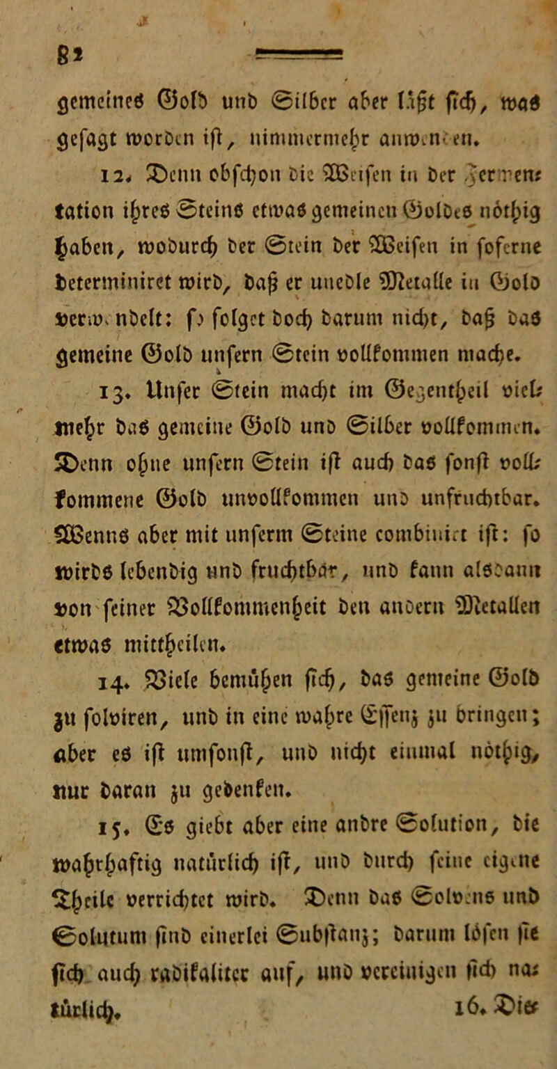 8! ,e-s-9B gemeine« ©oft unb ©über aber üßt ßdj, ma« gefagt morDm iß, nimmermehr annnn.en. 12. SDenn obfd;on Oie SOßnfen in Der .3er ren; tation ihre« ©tein« etwa« gemeinen ©ofte« uotlpig fabelt, roobureb Der ©tein Der SEBeifen in foftrne fceterminiret wirb, baß er uneDle Metalle in ©oft »enm nbelt; f> folget bod) Darum nid>t. Daß Da« gemeine ©oft unfern ©tein rolifommen mache. 13. Unfer ©fein macht im ©egenüpeil »ick Wehr Da« gemeine ©oft unD ©über »ollfomunn. SDenn oßne unfern ©tein iß auch Da« fonß »olk fommene ©oft utwollfommen uno unfruchtbar. SÜSennö aber mit unferm ©teine combinict ift: fo wirb« lebenbig nnb fruchtbar, unD fatin aftoauu »on feiner iBollfonimcnheit Den anoeru ^Dictallen etwa« mittheilcn. 14. Söicle bemühen ßcß, ba« gemeine ©oft ju foftiren, unD in eine malpre ©jfenj Ju bringen; aber e« iß ttmfonß, unD nicht einmal nöthig, nur Daran $u gebenfen. 15. ©0 giebt aber eine anbre ©olution, Die wahrlpnftig natürlich iß, unD Durd) feine eigene Slpctlc »errichtet mirD. JDenn Da« ©oftme nnb ©olütum ßnD einerlei ©nbßanj; Darum ftfen |Te (ich auch raDifalitcc auf, unD vereinigen ßcb na; tätlich*