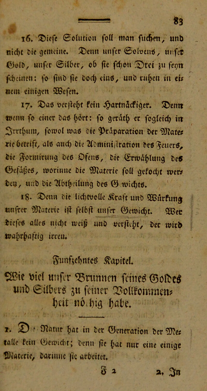16. £>iefe 0oUitioit fod ntatt fudjeti, unb nid)t Die gemeine. 3>nn unfer 0olt>enß, unfee ©olD, unfer 0iiber, ob fte fd;on £)rd ju fei;n freuten: fo finö fie Dod) «inö, uni) rujjett in eis «cm einigen 3Scfen. 17. $)aß ocr|U’|>t fein £artnacfiger. SDentt wen« fo einer baß £ört: fo getät£> er fogleid) itt Srrtfwm, fowol maß Die ^raparation Der Watts ric betriff, alß and) Die ‘JfDmimdration Deß $euerß, bie goemiruug Deß Dfenß, Die 0rwä£lung De5 ©cfapeß, moriuue Die Materie fod gefod;t wer* bei), ttnb Die ifbtfjeilurig Deß © wid)tß. iS. £>enn Die lid)Wede £caft unD £ßurfun$ unfrer Materie di fe(bfi unfer ©ewid)t. £Bec biefeß ade6 uid)t weiß unD verftv^t. Der wirb wa^r^aftig irrem $unftct)nfcs Kapitel. S2?ie viel unfiT 95nmnen fernem ©olbeS «ab Ohre 5« feiner QhcUfommcn* Jjtit iio.lng fjate. O^atur £at in Der ©eneration Der *D?e; tade fein ©emidit; Denn fTe f>at nur eine einige Materie, Datuuie |ic arbeitet. g a a.