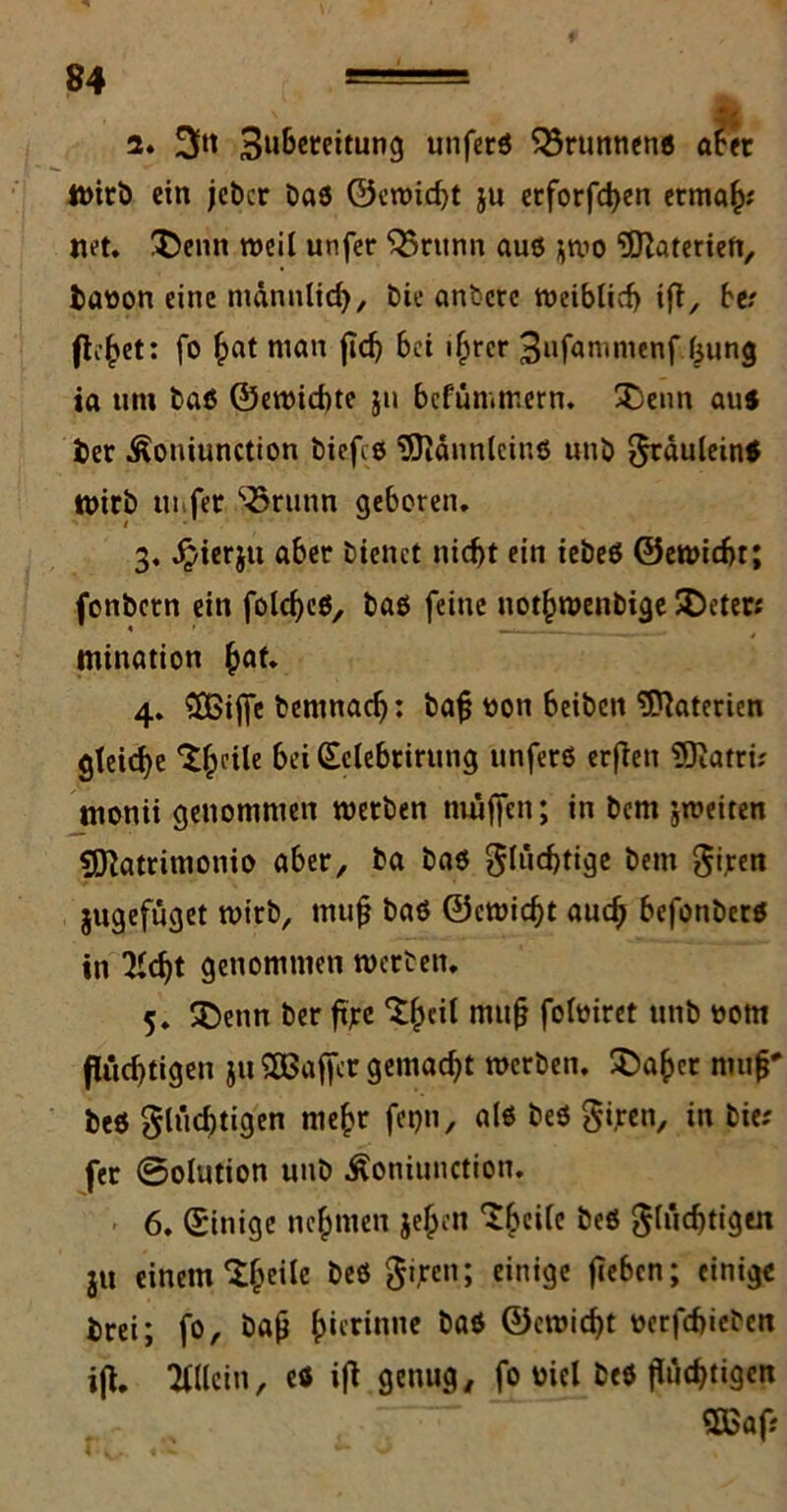 2. 3ßt 3u&eteitung unfetß Brunnen« aber Wirb ein jebcr baß ©cwid)t ju etforfchen ermah* net. !£emt weil unfer ^5ntnn auß jwo Materien, baoon eine mdnnlid), bie antere weiblich ifl, ber flehet: fo ^at nian fid) bei ihrer 3ufammenf (31mg ia um baß ©ewiebte ju befümmern. 3)enn au« bet Äoniunction biefcß '3JJännleiuß unb fräulein« Wirb nufer ^runn geboren. 3. Jpierju aber bienet nicht ein iebeß ©ewicht; fonbetn ein folcheß, baß feine notfwenbige SDeter: mination (wf* 4. 3£ijfe bemnadj: baß tton beibett Materien gleiche ^oile bei (Selebtirung unferß erflen 3)iatrü tnonii genommen werben muffen; in bern jweiten SDlatritnonio aber, ba baß flüchtige bem fi.ren jugefüget wirb, muß baß ©cwicht auch befonberß in 7icf)t genommen werben. 5. SDetin ber ftjrc muß folmret unb ootn flüchtigen ju SOBaffcr gemacht werben. $>ahct muß' beß flüd)tigen mehr fepn, alß beß fijren, in bie; fer @olution unb Äoniunction. 6. Einige nehmen je^cn ^beile beß flüchtigen ju einem ^heiIe öcö 5ven5 einige fiebcn; einige brei; fo, baß (wnnne baß ©cwicht oerfchicbcn ifl. Allein, eö ifl genug, fo üicl beß flüchtigen 2Baf;