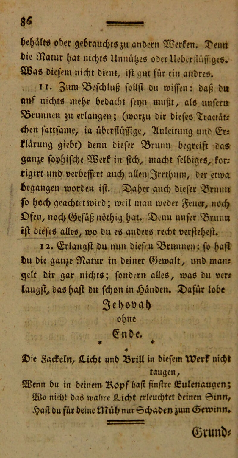 fcefjMö ober gebraucht# ju onbcni SFerfen. ^etrn tie iftatur hat nichts llnnüfjes ober Itcbcr/IüfT ges. biefem nicht bient, ifl qm für ein aubres. 11. 3iun $5efcf)lu& foUfl bu wiffen: baß bi» «uf nidjts mehr bebad)t fegt» mußt, als unfern Sörunnen ju erlangen; (roorju bir biefe© Xractat; eben fattfame/ ia überflüfiige, Anleitung uub St; flärung giebt) benit biefer $5runn begreift ba$ fb^ifche Söerf in ftcb, macht felbigeS, for; tigitt unb oerbeffert auch allen ber etroa begangen toorbeu ifl. SDahcr aud) biefer ’^num fo hoch geachtet mirb; weil man weber Jener, ned) Ofen, nodjÖefafj notljig bat. $>mu mifer s35nun* »fl biefeS alles, wo bu es gnbers recht oerfieJ>ejr. 12. Srlangfl bu nun biefe.tt Sörunnen: fo Ijafl tu bte gauje Slatur tn beiner ©ewalt, unb man; gelt bir gar nid)t$; fonbern alles, was bu t>cr; laug ft, baß hafl bu fdjon in Jganben, £)afur lobe Sehbüah o^uc Sn De. * * * £:'e Sacfcln, fLidjt unb ^vtU in biefem Wrrf nicht taugen, SBenn bu in beinern Köpf baft ftnffre (Eulcnaugcn; Ußo nid)t baö ttabre Hiebt erleuchtet beinen @inrt, dfeJafl bu für beiuc tUuh nur 6cbaben jutn (Sroütm* ©wn&