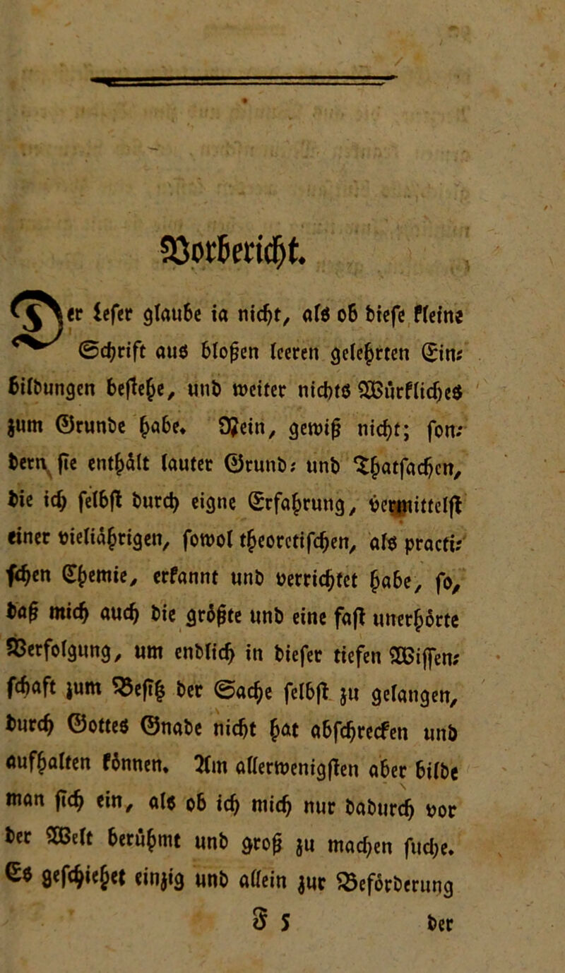 SSorfiedcfjt. *^yr iefer glaube ia nicht, alö 06 tiefe fleine <^/ ©chrift aus bloßen leeren gelehrten (Ein; Gilbungen befiele, unb weiter nicfetö ^Df5iirflid)c^ $um ©runbe ^he* 9?ein, gewifj nicht; fon; fcetn fte enthalt lauter ©runb; unb $hatMc«/ tie id; felbft burd) eigne Erfahrung, berjnittelfV einer bieliähtigen, fowol theoretifchen, alb pracfi; fchen Chemie, erfannt un£> verrichtet habe, fo. mich auch bie grbjjte unb eine faff unerhörte Verfolgung, um entlieh in tiefer tiefen Sßiffen; fchaft jum S3eft| ter ©ache felbjt ju gelangen, burd) ©ottes ©nabe nicht h« abfehreefen unb aufhalten fbnnen. 2tm aflerwenigffen aber bilbe man fleh ein, al$ ob ich niich nur baburefj vor ber mit berühmt unb gro£ ju machen fud;e. gefchiejet einjig unb allein jur ^eförberuijg