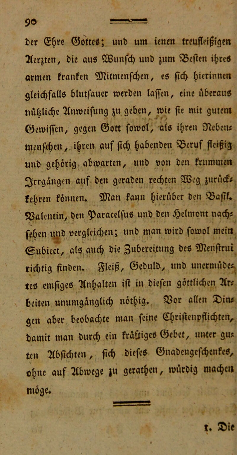ber (££re ©otteg; unb um ienen trcufCei^tgen Stetsten, bie aug SfBunfd) unb jum heften ifcred atmen franfen <D!ttitmcnfd)en, eg fd> gerinnen gletc^faUö blutfauet werben taffen, eine überaus m'ifelic^ic Sfnwcifung ju geben, wie fie mit gutem ©ewtffen, gegen ©ott fowot, als ihren Gebern menfehen, i|rcn auf fic^ ^abenben $?eruf fleißig unb gehörig , abwarten, unb non ben frummett ^ergangen auf ben geraten rechten 2ßcg juritcf# feeren fännen. SD?an fann hierüber ben 3?a(7f* ' «Valentin, ben <Paracelfug unb ben £elmont nach* fefpen unb nerglcid)en; unb man wirb fowol mein ©ubicct, atö aud) bie Buberei.tung beg ^enfrui rid)tig ftnben. 5fei£, ©ebulb, unb unermübe* tcö emjTgeß Schalten ift in biefen göttlichen Xvt beiten unumgänglich nothtg. £>or affen £>in* gen aber beobachte man feine (Ehrenpflichten, bamit man burch ein fräftigeö ©ebet, unter gus ten Sfbffchten, ftch biefeg ©nabcngcfchcnfeg, chue auf Abwege ju getanen, wücbig mach«! möge* i. $ic