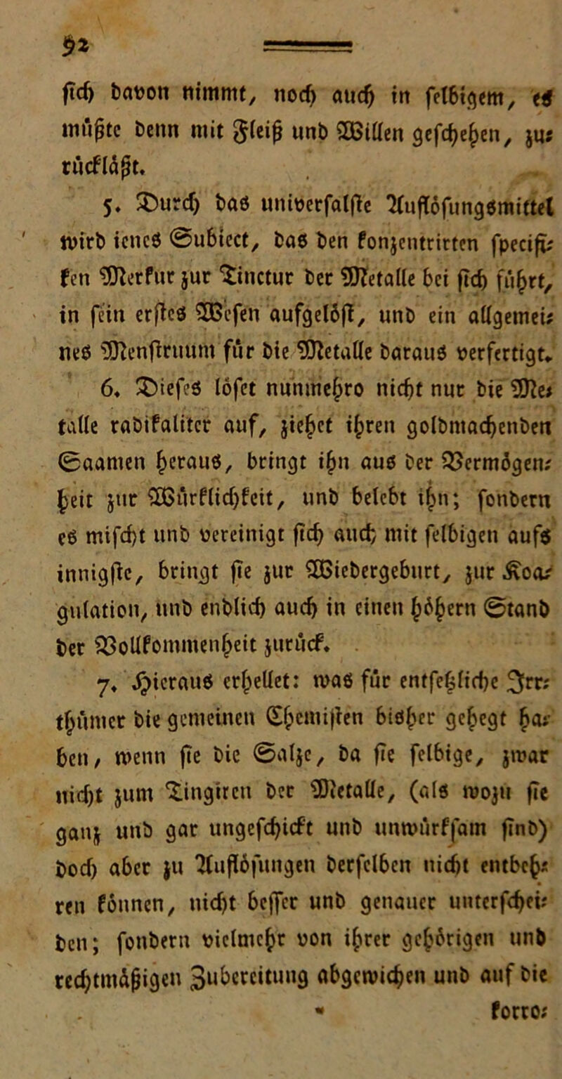 mii^tc benn mit $(eifj unb SBillen gef^en, jus rücfläjtt, 5. 2)urd) baß univerfalfie *HufT6fungßmittet tvirb icncß ©ubiect, baß ben fonjentritten fpecifi; fcn ^erfuc jur ‘iinctur bec Metalle bei ftd) flirrt, in fein erfteß $Befen aufgettft, unb ein allgetnei* neß ^enfiruum für bie Metalle barauß verfertigt* ö* ^Diefcß lofet nunmehro nicht nur bie 2fte* falle rabifalitcr auf, jie§et ihren golbntacbenben 0aamen §erauß, bringt t$n auß ber Vermögen.' heit jur ‘2Gürflid)feit, unb belebt i^n; fonbern eß mtfd)t unb vereinigt ftd) auch mit felbigen auf$ innigfte, bringt fte jur SHSiebergeburt, jur Äoa? gulation, unb enblid) auch in einen (j^ern @tanb ber 2$oUfommenl)eit jurücf. 7, ^>ierauß erhellet: maß für entfepebe ^rr; thümer bie gemeinen (Ehcmijien bißher gehegt h<U' ben, wenn fte bie ©alje, ba fie felbige, jtvar Hiebt jum ‘Xingiren ber SDictalle, (alß tvoju fie ganj unb gar ungefchicft unb untvürffam finb) bod) aber ju 2luf!6fungen berfelben nicht entbch* ren föunen, tiid)t beffer unb genauer unterfebei; ben; fonbern vielmehr von ihrer gehörigen unb rccbtmdfjigeu 3«beteitung abgctvichen unb auf bie • forro;