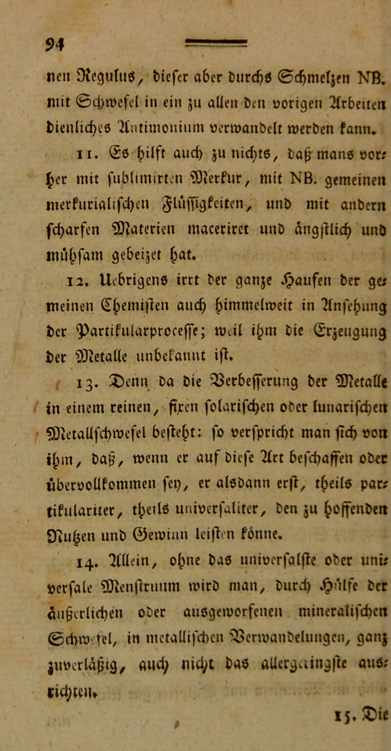 neu DtcguluS, tiefer a6er turdjö ©djmeljen NB. nut ©cbwefel in ein $u allen Den vorigen Arbeiten Dienliches Kntimonium üerwanbelt werten fann. ii. <£s hüft and) ju nidjts, Daß mans oor; her mit fubltinirten hierfür, mit NB. gemeinen nierfurialifd)en ^lüfftgfciten, unb mit antern fcfyarfen Materien macerirct «nt ängjilich unb mflhfam gebeijet hat. 12. Uebrigens irrt Der ganje Raufen Der ge; meinen (£hemi|len auch hittiu^elmeit in 'Hnfehung Der Q^artifularproceffe; Wvil il;m Die Srjeugung Der Metalle unbefanut ift. 13. £>enn Da Die 23erbefjerung Der SDietalfe in einem reinen, ftjren folarifchen ooer luuarifd)ctt SDietallfchwefel befielt; fo oerfpriebt man ftd> »on ilptn, baß, wenn er auf tiefe 2(rt befebafren obec uberoolifonimen fep, er alstann erfi, theilö par; tifulartter, theilö uuiverfaliter, ten $u hoffenbeit 2ßii|jen unt ©ewinn leijien Wnne. 14. Allein, olpne taö unioerfalfie ober unü »erfale 2Dien|lruum wirt man, turd) £ülfe Der äußerlichen ober ausgeworfenen mineralifdjen ©d)w.tel, i« mctallifcbcn SSerwanbelungcn, ganj juucrlaßtg, aud; nid;t Das aUergaingftc auö; «rici; teil» 15. £>ie