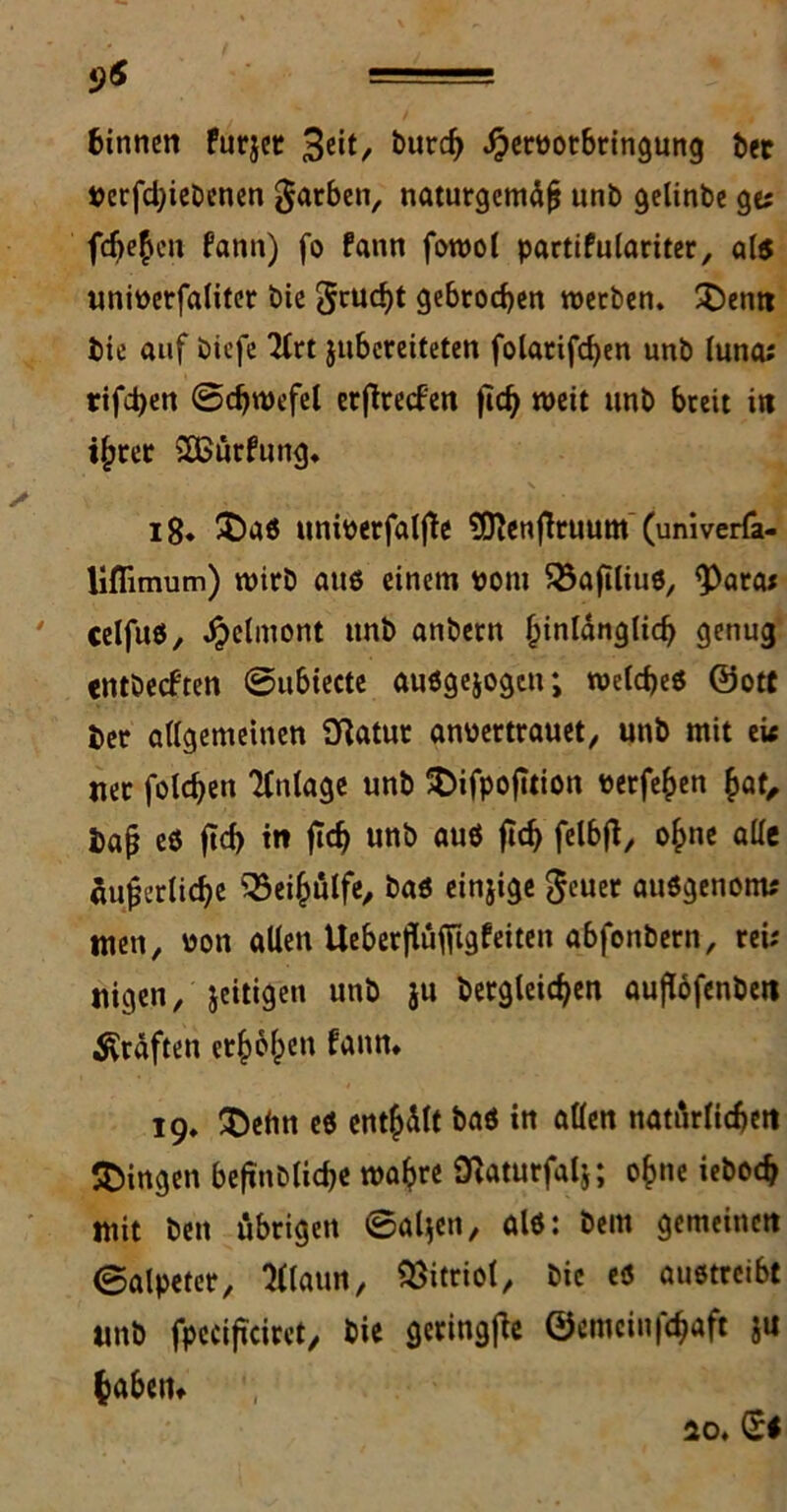 9* ===== binnen Purjet 3eit/- bur<$ Jpetpotbringung bet Perfdjiebenen färben, naturgemäß unb gelinbe ge* fchefcn fann) fo fann fowot partifulariter, 0(5 uniperfaliter bie grucht gebrochen werben. $5enn bie auf biefe 2lrt jubereiteten folarifchen unb luna; tifdjen ©chwefel erjlrecfen ftch weit unb breit in i^rer &ßürfung. 18. £>a« uniperfaljte 9ftenjltuum (univerfa- lifiimum) wirb au« einem Pom SSaftliu«, <Para* celfuö, Jpelmont unb anbern hinlänglich genug «ntbecften @ubiecte auögejogcn; welche« ©ott ber allgemeinen Statut anpertrauet, unb mit ei< uer folchen Anlage unb SDifpofition perfehen hat, baß eö fleh in ftch unb au« ftd) felbfl, ohne alle äußerliche Q3eihülfe, ba« einjige geuer auögenom* men, Pon allen Ueberjluffigfeiten abfottbern, rei; nigen, jeitigen unb ju Dergleichen auflöfenben Kräften erhöhen fann. 19. $efin eö enthält ba« in allen natürlichen gingen befinblic&e wahre Slaturfalj; ohne ieboch mit beit übrigen 0aljeti, al«: beut gemeinen ©alpeter, Maun, Vitriol, bie eö auötrcibt unb fpecifkiret, bie geringjte ©emcin|chaft ju habertt 10.