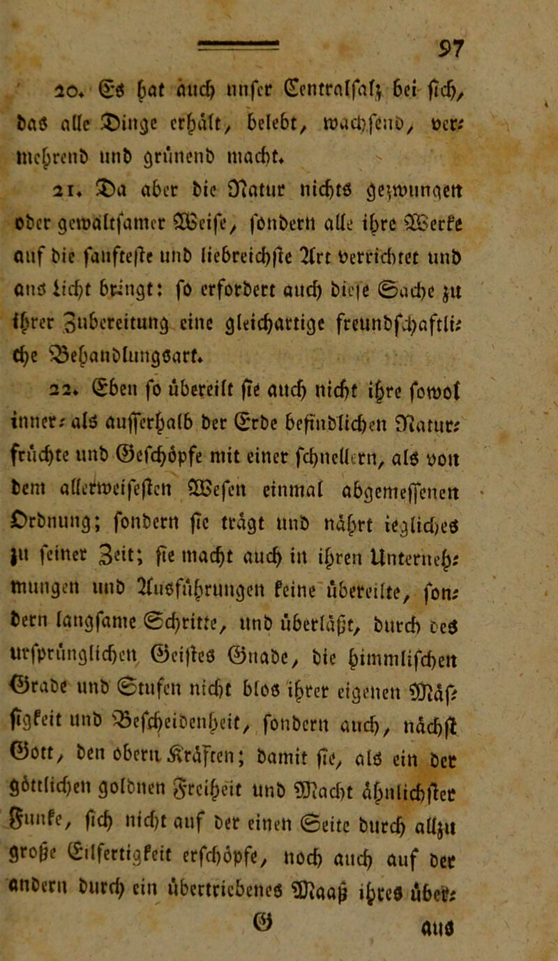 io. (£s bat auch iinfctr (Eentralfafy 6ci fTcb, bas alle 3!)inge erhalt, belebt, roaebfenb, »er; mehren» unb grünenb macht* 21. $)a aber bie 9}atur nichts geimnngett ober geroaltfamcr ££eife, fonbettt ade ihre SßSerfc auf bie fanftefie unb Iiebreicf>jle Art Perricbret unb quö licht bringt: fo erforbert aud) biefc ©ad>e jtt i^rer Subereitung eine gleichartige freunbfchaftli; che 33ehanblungsarf. a2. (£ben fo übereilt fie auch nicht ihre foroof inner; als aufferhalb ber ©rbe befinblichen Sftatur; fruchte unb ©efchöpfe mit einer fcbncllern, als ooit bent alletmcifeftcn ÖBefen einmal abgemejfeneit Orbnung; fonbern f?c tragt unb nährt ieglidn’S ju feiner Seit; fie macht auch in ihren llnteriieh« mungen unb Ausführungen feine übereilte, fon; bern langfanie ©dritte, unb überlast, burch DeS urfprünglichen ©cifles ©nabe, bie himmlifcheit ©rabe unb (Stufen nidft blos ihrer eigenen 9ftäf; jigfeit unb s33efdjeibenheit, fonbern auch, nachfl ©ott, ben obcritPrüften; bamit fie, als ein ber göttlichen golbnen Freiheit unb $ftad>t ahnlichfiee 0unfe, fich ntd)t auf ber einen ©eite burch alljit gro§e Eilfertig feit erfd)öpfe, noch auch auf bet anbern burd; ein übertriebenes Sftaaj} ihceö übeil; © aus