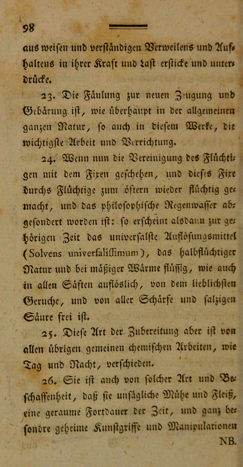 99 mtö weifen tinb perftänbigen Verweilen* unb Tfuf# Raitens in ihrer Äraft unb iafl erftiefe unb unter# brüefe» 23, SDie gäulung iuc neuen 3-ngung unb ©ebärung ifl, wie überhaupt in ber allgemeinen ganjen £ftatur, fo aud) in biefent SKSerfe, bie Wicfytigfie 2lrbeit unb Verrichtung, 24, VSenn nun bie Vereinigung bcS $lüd)tt; gen mit bent gijren gefeiten, unb biefeö gire burch* gludjtige juni oftern wieber flüchtig ge# macht, unb bas pf)ilofopf;ifche Dicgcnwaffer a6; gefonbert worben ifl: fo erfcheint alsbamt jur ge; porigen 3cit uniocrfalfle llujlofungsmittel (Solvens univerfaliflimum), bas habsüchtiger ■Statur unb bei mäßiger SBärme flüfilg, wie auch in allen (Säften aufloslich, oon bem lieblichflen ©erudje, unb pon aller ©dfärfe unb fälligen ©äure frei ifl, 25, Jfciefe 2lrt ber 3ubereitung aber ifl uon allen übrigen gemeinen chemifdjen Arbeiten, wie Sag unb Stacht, »erfdjieben« 26, ©ie ifl and) Pon fotcher ‘Jfrt unb V&; fehaffenheit, baß fie unfägliche «Blühe unb 0leiß, eine geraume $or$baucr ber 3eit, unb ganj be; fonbre geheime taftgriffe unb Manipulationen NB.