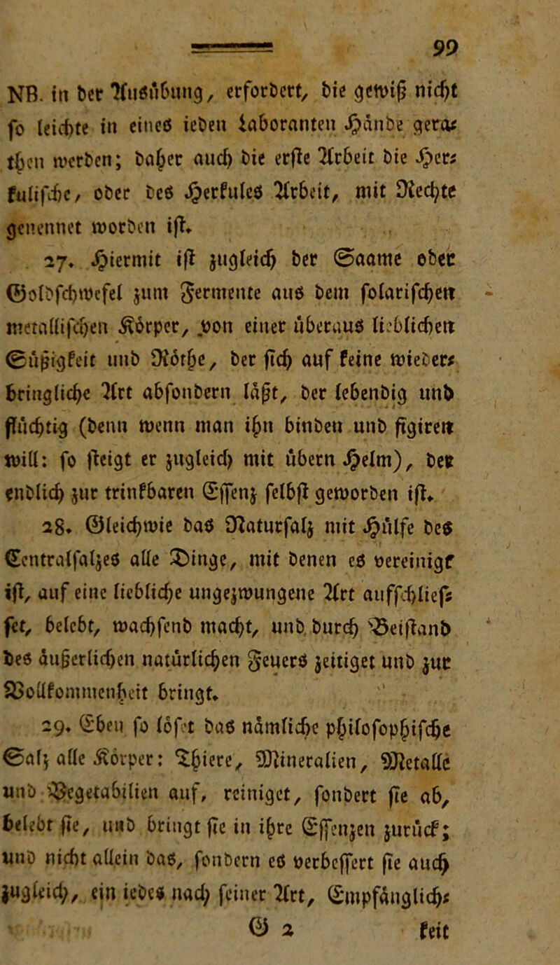 NB. in Der tfußübuug, erfordert, bie gewifj nic^t fo leichte in cincö iebeu iaboranteu Jpänbe gera« tbcn werben; bafcer aud) bie erfte Arbeit bie Sjzts füllte / ober beß J^erfulcö Arbeit, mit ütecfyte genennet worben ifi. 27. hiermit ift jugleid) ber @aame ebec ©olbfchwcfel jum Entente auß bem fo(arifd)et? - metfldifdjen Körper, oon einer überauß lieblichen @ü$igfeit tinb fNör^e, ber jidj auf Peine wieber* bcinglidje 2frt abfonbern laßt, ber lebenbig unb fluchtig (beim wenn man i$n binbeu unb figirett will: fo [leigt er jugleid) mit übern $elm), betr enblid) jur trinfbaren Sffenj felbfi geworben i(t. 28. ©leichwie baß [ftaturfalj mit $ülfe beß (Eentralfaljeß alle ^inge, mit benen cß oereinigf ijt, auf eine liebliche ungezwungene 2lrt aufpd>Iief5 fet, belebt, wad)fenb macht, unb burcf) 2>eiiianb fceß äu§erlidjen natürlichen geuerß jeitiget unb juc SSollfommenbcit bringt. 29. (£beu fo (oft baß nämliche p^tfofop^ifc^e 0af’, afie Körper: ^iere, Mineralien, Metalle unb ^cgetabilieit auf, reiniget, fonbert jte ab, belebt fte, unb bringt fie in i£re (Sffenjen jurücF; uuö nicht allein baß, fonbern eß oerbeffert fie aud) jugleid;, ein iebe* nad; feiner 2frt, (£mpfäuglid># ® 2 feit