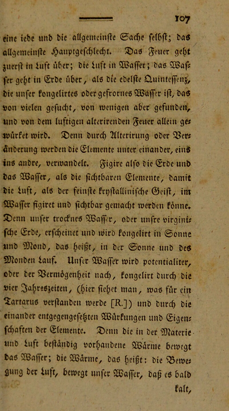 eine iebe unb bie allgemeinfic ©adje felbfl* bas allgemeinfte #auptgefcf)led)t. £>as $euer gebt gucr|? in Iuft über; bie luft in ^Baffer; bas 2Baf* fer gc§t in Srbe über, als bte ebelfle Cluinteffenj, bie unfer fongelirtes ober gefrontes £öaffer ift, ba$ von vielen gefügt, von wenigen ober gefunben, unb von bem luftigen alterirenben fetter allein ge* würfet wirb, SDenn burd) 3llterirung ober 93er* «nberung werben bie (Elemente unter einanber, ein$ ins anbre, verwanbelt, gigire alfo bie ©rbe unb baß 8öaffer, als bie fldjtbaren (Elemente, bamit bie iuft, als ber feinfie ftt)fiallinifd)e ©eifi, int CSBaffer ftgiret unb ficl>tbar gemacht werben fonne* £>enti unfer troefnes 9Baffr, ober unfre virgini* fd)e Srbe, erfdjeiuet unb wirb fongelirt in ©onne ttnb 'üOionb, bas in ber ©onne unb be$ SO?onben iauf, Unfer SEBaffer wirb potcntialiter, ober ber 93erni6gen£eit nad), fongelirt burd) bie »ier ^a^reöjeiten, (hier fielet man, was für ein Tartarus verftanben werbe [R.]) unb burd) bie einanber entgegengefefjten SEBürfungen unb ©igen* fünften ber Elemente, JDenn bie in ber Materie unb iuft bejianbig vor^aubene QEBärme bewegt bas SBaffer; bie SBarmc, bas Ijeifjt: bie 95ewe* gung ber iuft, bewegt unfer Hafter, bajj cs halb falt.