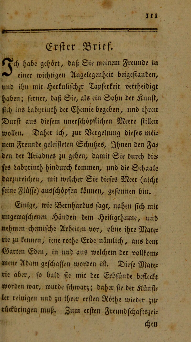 ri iss-! j. jiü— 111 ■ ”” ■ (£t4jlct: 95rief. fTd) §a6e gehört, bajj ©ie meinem Sreunbe in einet wichtigen Angelegenheit beigefianben, unb ihn mit Jperfulifdjjx Sapferfeit Pertheibtgt haben; ferner, ba£ ©ie, alö ein ©ohu Der föinfi; ftd? ins labt;rinth bet (Shemie begeben, unb ihtett £)urft auö biefem uncrfc^opflid^en €07eerc füllen wollen. £>«her id;, jur Vergeltung biefeö miif nem $reunbe geleiteten ©dju§eö, 3hnen öen 3a# ben bet Atiabneö ju geben, bamit ©ie bureb bic? feö iabt;tiuth hinburdj fommen, unb bie ©chaalc t>ar|ureicf;cn, mit welcher ©ie biefeö 9JJeer (nid;t feine glüffe) auöfchopfen Connen, gefounen bin. Einige, wie Vernharbuö fagt, nahen ftd) mit ungewafd)enen Rauben bem ^eiligthume, unb nehmen d)emifd)e Arbeiten uor, ohne ihre 5ftates tie ju fennen, iene rothe Stbe nämlich, auö bem ©arten (Sbcit, in unb auö welchem ber pollfom* mene Abam geraffen worben ifl. ÜDicfe 9ftate* rie a&er, fo halb fte mit ber ©rbfunbe befTccFt worben war, würbe fchwarj; baher fte ber Äiinfl? ler reinigen unb ju ihrer crfJen Diothe wieber jtt; rurfbriiytn nmp, 3miii ecfleti gcamCfd;aft5,(i.- , dje»