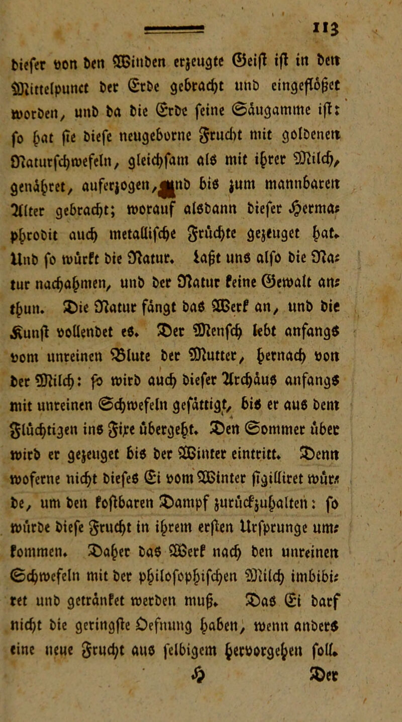 tiefer öon ten SGBinben erjeugte ©eift ifl in bett $Tiittelpunct ter £rbe gebraut unb eingefWfet morben, unb ba bie Srbe feine ©äugamme ift: fo (rnt fte biefe neugeborne fruebt mit 3ölöcnclt Oiaturfchwefeln, gleichfam als mit ijjret fftilch/ genaset, auferjogen,^nb bis junt mannbaren 2l(ter gebracht; worauf aisbann biefer $erma; phrobit auch metallifcb« Stückte gejeuget hat* Unb fo wurft bie Statur* iaft uns alfo bie Dia? tur nachahmen, unb ber Statur feine ©ewalt an; t^un. £>ie Statut fängt baS 2Berf an, unb bie ^unfl oollenbet es* SDer ÜJienfch lebt anfangs uom unreinen 35lute ber SDtutter, ^ernaef) uon ter Sftilcf): fb wirb auch biefer 'tlrdjäus anfangs mit unreinen ©chwefeln gefättigt, bis er aus bent 1 <* flüchtigen ins f ipe übergebt* SD«t ©ommer über wirb er gejeuget bis ber hinter eintritt* SDenn woferne nicht biefeS Ui oom hinter ftgilliret Wut* be, um ben fofibaren SDampf juruefjuhalteit: fo würbe biefe feucht in ihrem etflen tlrfprunge um; fommen* ^Da^ec bas SOSerf nach ben unreinen ©chwefeln mit ber philofopljifchen iÖtilch imbibi; ret unb getränfet werben mufj* SDaS (£i barf nicht bie geringfte Oefnung haben, wenn anberS «ine neue feucht aus felbigem h^borgehen foll* £ SDet
