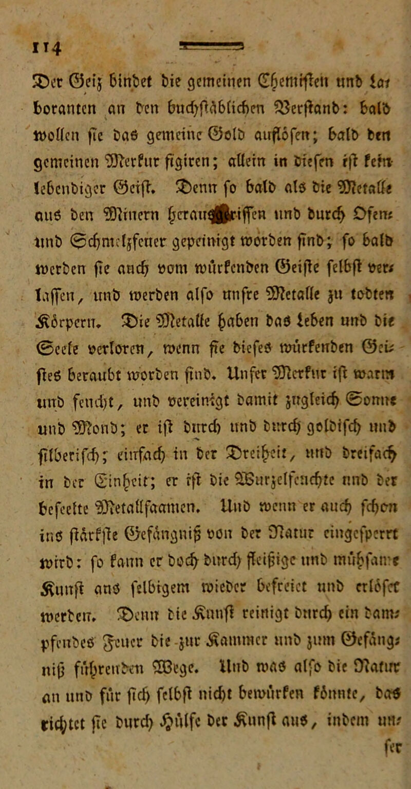 IT4 SDct ©eij binbet bie gemeinen G^entrfTen unb lai borantcn an ben bttd>f>ä6ficf)cn $3erffanb: bald Wollen fie bae gemeine ©olb auflofeit; halb bert gemeinen ‘DUberfttr figiren; allein in biefen rff fehl le6cnbiger ©eiff. £)enn fo halb alb bie Metall« anö ben Einern jjcraugfltriffen unb burd; Ofen; tmb 0d}m:ljfcner gepeinigt morben f?nb; fo kalb werben fie and; ootu würfenben ©eijle felbff oert taffen, unb werben alfo utifre Metalle ju tobten Körpern, £>ie Metalle £abeti baö leben unb bie (Seele oerloten, wenn ffe biefeb würfenben ©:ü ffeb beraubt worben ftnb. Unfer ‘^Jlcrfur tff warm unb fernst, unb oereinigt bamit sngleid; 0onne unb $ftonb; er tfi burd; unb burd; golbifd; unb fitberifd;; eiufad; in ber Freiheit, unb bretfac^ in ber (Einheit; er rft bie SBurjelfcnefftc nnb ber befeelte 3Retaflfaamen. Unb wenn er auch fefjon inö fiarfffe ©efangnifj oon ber 3Ratur eingefperrt Wirb: fo fann er boeff burd; fleißige unb mufcfatre Änitft anö felbrgem wieber befreiet unb erlbfef werben. 2>enn bie ßnnfi reinigt burd; ein barn* pfenbeö ^euer bie jur Kammer unb jum ©efangj nijj führen ben Söege. Unb was alfo bie fftatur an unb für ffd; felbff nicht bewürfen fbnntc, ba$ tid;tet ffe burd; Jjülfc ber iviwff aub, inbem ufi? fer