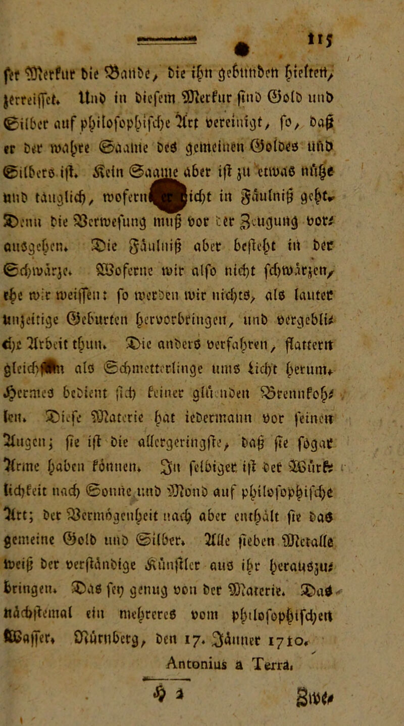 fef 'lOierfut bic 33alibe/ bie ihn gebttnbett ^xrftcrty. jerreiffct» Unb in biefetii SDterfur fjnb ©olb unD Silber auf p^itofop^ifefje 2frt vereinigt, fo, ba| er ber nw()te ©aalite beS gemeinen ©does ünö ©ilbersift» Ädn ©aame aber ift jit etnms nft^e UUD tauglich, tvoferul^Bidjt in $äulni§ ge^tr SDenu bie Vcrtvefung muf} vor ter 3;iic|uncj vor/ ötiögcbctn SMe 8äuluijj aber befielt iti bei* ©djtvärje» SBofecne mir alfo nid)t fdjtvärjen, e£e tvir tveiffeiu fo werben wir ni'djtö, alö lautet? Unjeitige ©eburten (jervorbringeil, unb vergebli/ <fye Arbeit thun» T>ie anberö verfallen, flatfetit gleidifÄn alfl ©cbmettcrlinge ums iidjft ^erunu JjbcrmeS bedeut |1d> feiner alu nbett Vrenufoh/ len» Xtiefc Materie f>at iebermatm vor feinen klugen j fle i|l Die allergeriflgfte, ba(j fte fogat? ’&rme haben fönuem 3't felbiger, ifi bet -Ißürfs tiepfeit nad> ©ouüe unb iDionb auf phtlefophifd)* 3irt; bet Vermögenheit nach aber enthält fte ba$ gemeine ©olb unb ©ilber* 2(Üe (leben Üftctalle tveijj ber verfünbige »ftünjttcr aus ihr (wraUS^u/ bringen» SDäß feq genug von ber SOiatcrie* 2>a* ttäcbftemal du ntehrereö yom phdofophifd;ert ftCajfer* Vüruberg, beit 17. Jänner 1710«. Antonius ä Terra» % *