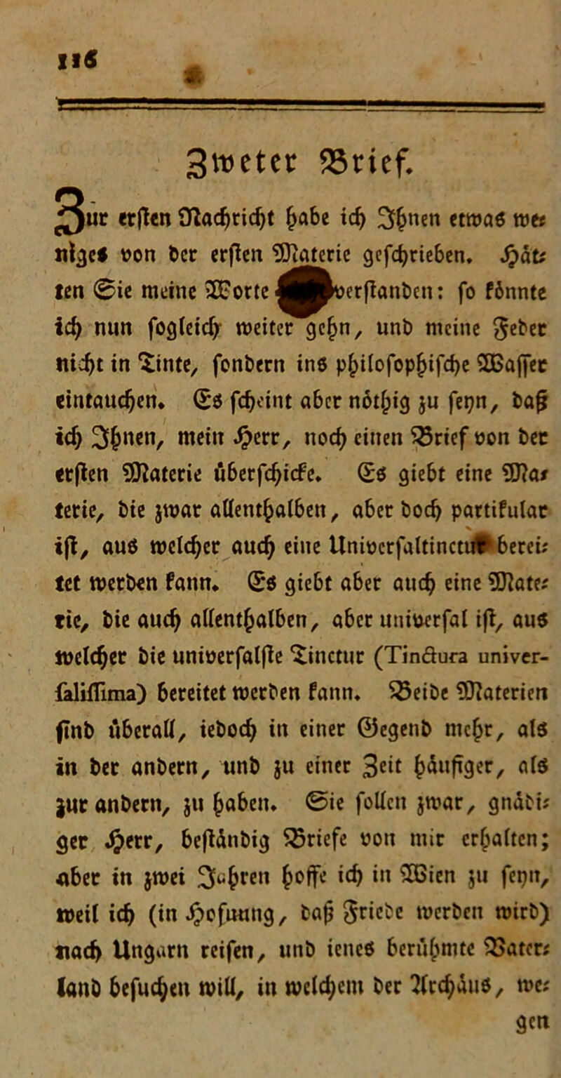 3etcr förief. 3ur *t(Un Üladjrid)t £abe icf) 3$nen etwas wes nlgc* von ber erfien Materie gefdjrieben. Sjätt fett (Bie meine 2Fortc ^^verflanbcn: fo fönntc id> nun fogleidj weiter gefjn, unb meine *$ebec tii^t in Sinte, fonbern ins p§i(ofop£ifd)e SOBajfec eintaucfjen. Bi fdjeint aber notlpig ju fet?n, bafj td) 3fjnen, mein Jperr, nod) einen $5rief non bec erflen Materie tiberfdjicfe. Bi giebt eine 9ftas tetie, bie jwar allenthalben, aber bod> partifulat ijt, aus welcher aud) eine Univcrfaltinctt#berei; lei werben fann* (£$ giebt aber aud? eine States tic, bie aud? allenthalben, aber univerfal ift, aus welcher bie univerfalfie Xinctur (Tinöura univer- falilTima) bereitet werben fann. 55eibe Materien ftnb iiberatt, iebodj in einer ©egenb mehr, als in ber anbern, unb ju einer häufiger, als |ur anbern, ju §abeiu @ie füllen jwar, gndbis ger Jjjetr, befldnbig Briefe von mir erhalten; über in jwei 3fo^ren ^offe icf> in SGien ju fepn, weil icf) (in ^efuung, bajj Triebe werben wirb) uaef) Ungarn reifen, unb iencS berühmte Katers lanb befugen will, in welchem ber 2(rchduS, wes gen