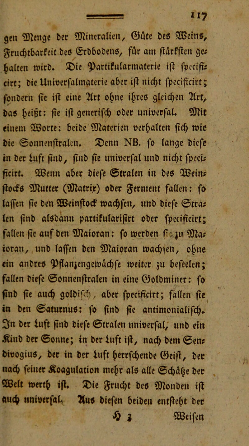 ge» Selige ber flJiincralien, 0iitc beö ©eins, 0rucf)tbarfeit beö (SrbboDenö, für an» fiärfjten ge; galten wirb. SDie <Partifularmaterie ifi fpcctfts cirt; Die Uniüerfalmaterie aber ifi nidjt fpecifcirt; fonbern fie ijt eine 2ftt o£ne ij)rcö gleichen lUt, baö fceifit: fie ifl generifd) ober unioerfal. ?D?it einem ©orte: beibe Materien üer£altcn fic^ wie bie ©onnenftralcn. SDenn Nß. fo lange biefe in ber luft finb, finb fie unioerfal unb nid)t fpecU ficirt. ©enn aber biefe ©traten in beö ©ein; floefö Butter (Siatrijr) ober Jerment faden: fo lajfen fie ben ©einflocf noad^fciv unb biefe ©tra; len finb alöbann partifularifirt ober fpeciftcirt; faden fle auf ben ©aioran: fo werben f.i }u s3fta; ioran, unb lajfen ben SDiaioran warfen, ofjne ein anbreö ^Pffanjengewädjfe weiter ju befreien; faden biefe ©onnenfiraten in eine ©otbminer: fo finb fle audf golbifcb, aber fpeciftcirt; faden fie in ben ©aturnuö: fo finb fie antimonialifefj«. 2fn ber luft finb biefe ©trafen unioerfal, unb ein Kinb ber ©onne; in ber luft iji, nadf betn ©en; bioogiuö, bet in ber luft fcetrfcfyenbe ©eift, bet nac^ feiner Koagulation mefcr alö ade ©d)ä£e bet ©eit wert{> ift. $ie grud>t beö SJionben ifl ftu$ ttnioerfab biefen beiben entfielt bet £ 3 ©eifen