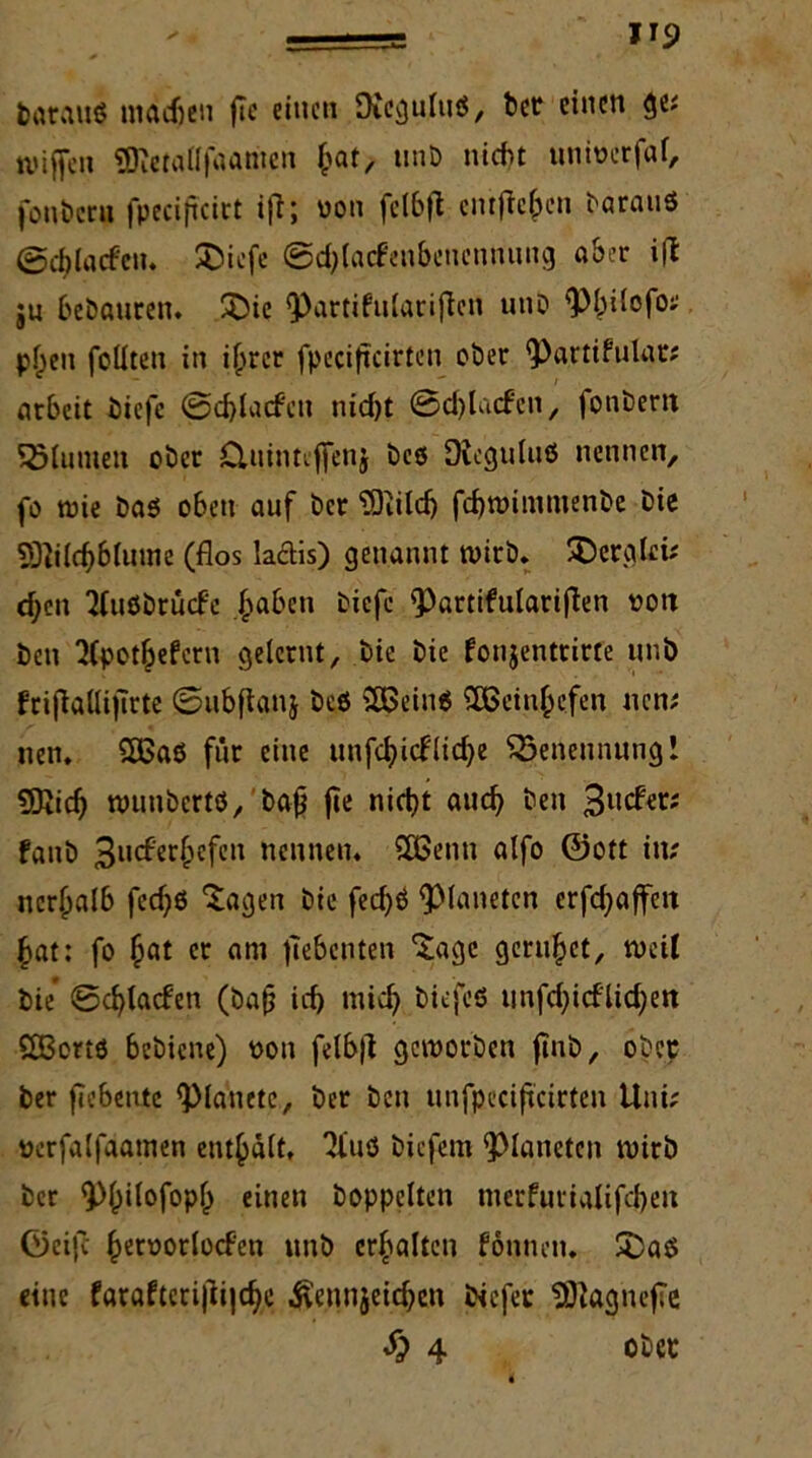 tarauö machen fte einen Dieguluä, bet einen ge? lviffen «Bietaflfaariien fcat, unb nicht ttnivcrfaf, fonberu fpecificirt ifl; von felbfl entfielen barau« ©c^laden. SDiefe ©djlacfenbenennung aber i|t ju bebauten. £)ie ^>artifn(aciflen utib ^hilofo? p^en foüten in ihrer fpeciffcirtcn ober ^artifulat? atbeit biefc @d)lacfen nid)t ©d)la<fcn, fonbem SMumen ober Cluinuffeuj bcö Dicguluö nennen, fo tvie bas oben auf bet TDiildj fcbtvitnmenbe Die 2Ri(c$6(uine (flos la&is) genannt wirb. SD erg lei? djen Tfußbrücfe ^aben biefc ^artifulariften von öen 2(pot&efern gelernt, bie bie fonjenttirfe uni) frifiaÜijlrte ©ubjlanj beö 5ö5ein6 SEBein^efen nen? nen. 5ßaö für eine unfe^ief(id>e ^Benennung! SKidj wunbert«, baß fte nietet auch öen fanb 3u<fetf;efen nennen. SUßenn alfo ©ott in? ner(jalb fcc^e $agen bie fecfyö Planeten erraffen bat: fo et am siebenten ‘Sage geruhet, weil bie* ©d)lacfen (bafj id) mich biefeö unfd)icflid>e« £Bcrtö bebiene) von felb|l geworben jinb, ober bet jlebetuc plattete, bet ben unfpcciftcirten Uni? verfalfaamen enthalt, 3fuö biefem Planeten wirb ber «Pbilofopb einen hoppelten merfurialifcbeit ©ei|c h^orlocfen unb erhalten fontien. SDaö eine fataftcri|Ü|cbc Ä’ennjeicben biefet SÖiagnefTe Sp 4 ober