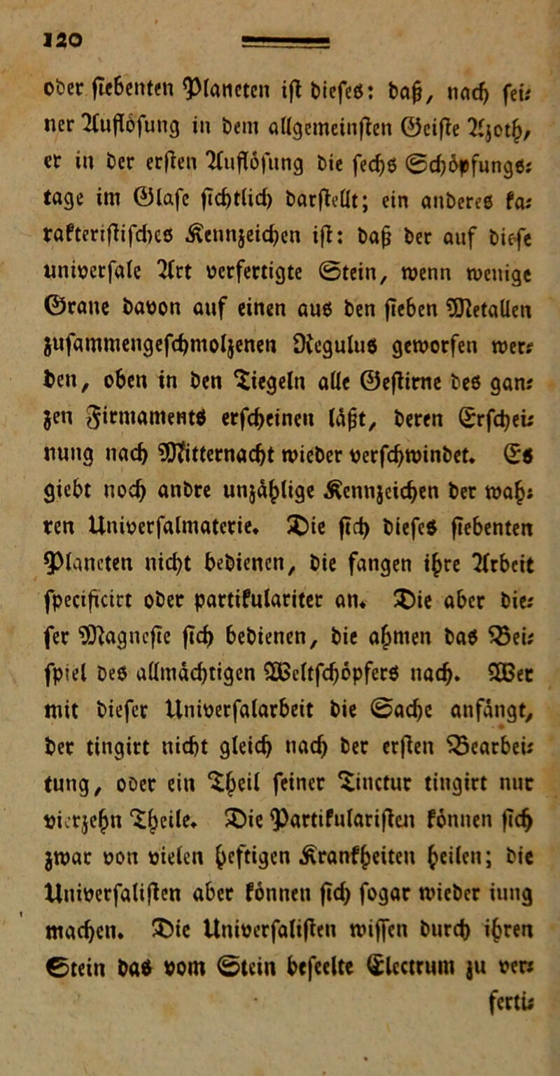 ober fiebenten Planeten ift biefeß: ba£, nach fei* ner TCuflofung in Dem «{(gemeinten ©eiße 2ijoth/ er in Der erfien ttuftöfung bie fec^ö @d)6pfungß* tage im ©lafe fTchtlid) barftellt; ein anberee fa* raftmflifcbcß Äennjeichen ift: bafj ber auf tiefe unioerfale 2lrt oerfertigte 0tein, wenn wenige ©raue öaoon auf einen auß ben fieben Metallen jufammengefchmoljenen Dfeguluß geworfen wer* ben, oben in Öen 'Siegeln alle ©ejtirne beß gan* jen 0irntamentö erfcheinen läfjt, beren Srfchei* nung nach Mitternacht wieber oerfcfywinöet. Qi giebt noch anbre unjähtige Äennjcichen ber wah* ren Unioerfalmaterie, £)ie ftct> biefeß fiebenten Planeten nicht beöiencn, bie fangen ihre Arbeit fpeciftcirt ober partifulariter an* £>ie aber bie* fer Magncfie fleh bebienen, bie ahmen baß 23ei* fptel beß allmächtigen 2B3eltfd)6pferß nach. 203er mit biefer tlnioerfalarbeit bie 0acbc anfängt, ber tingirt nicht gleich nach fcer erfien $5earbei* tung, ober ein Sheil feiner Sitictur tingirt nur oierjehn Sheile* SMe ^Pattifulariften fomten fleh jwar oon oieten heftigen Äranfheiteu heilen; bie Unioerfatifien aber fonnett fTd> fogar wieber iung machen* £>ie Unioerfalifteu wiffen burch ihren 0tein baß »om 0tcin befeelte <£lcctrnm ju oer* fertü