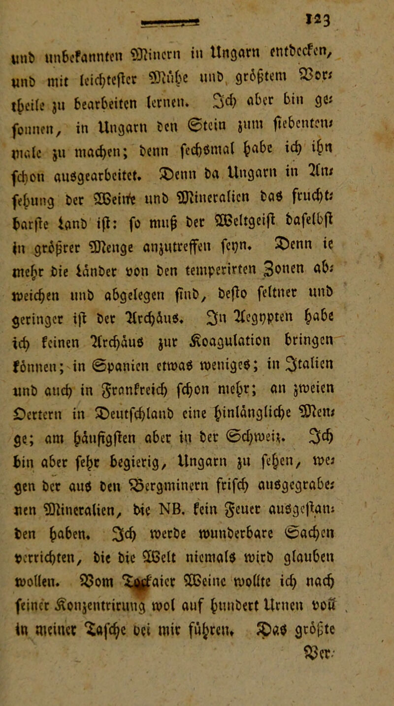 unb unbcfannten Einern in Ungarn entbccfen, unb mit leicbtejler Muhe unb größtem SJ3or< t^cile ju bearbeiten lernen. Sd) aber bin ge; founen, in Ungarn ben ©tein jum fiebcntcm male jn machen; benn fedjßmal ^abc icb ihn fepon ausgearbeitet. ©enn ba Ungarn in 2lu* fe^ung ber SBeiifc unb Mineralien baS frndjt; bar|1e tanb ifi: fo muß ber SBcltgeiji bafelbfl in größter Menge anjutreffen fegn. ^)enn ie mefir bie ianber üon ben temperirten 3o”en ab; weichen itnb abgelegen ftnb, beflo feltner unb geringer t|l ber 'MtcbäuS. Sn ^egppten ^abc icb feinen 7Crcf)äuö jur Koagulation bringen fonnen; in Spanien etwaö wenigem; in Italien unb and) in ^ranfreid) febon mehr; an jweien Oettern in SDeutfcblanb eine hinlängliche Men; ge; am bänfigjien aber in ber ©d?wei*. 3d) bin aber fe^r begierig, Ungarn ju fe^en, me; gen ber aus ben SÖergminem frifcb ausgegrabe; uen Mineralien, bie NB. fein 3cll£r ausgejiam ben haben. Sd) werbe wunberbare Sad)en perrid)ten, bie bie £ßelt niemals wirb glauben wollen. SSom Xj^aier SOßeinc wollte id) nach feiner Konjentrirung wol auf ßunbert Urnen pou , in meiner “Safcbc bei mir führen» $P«S größte $3 er