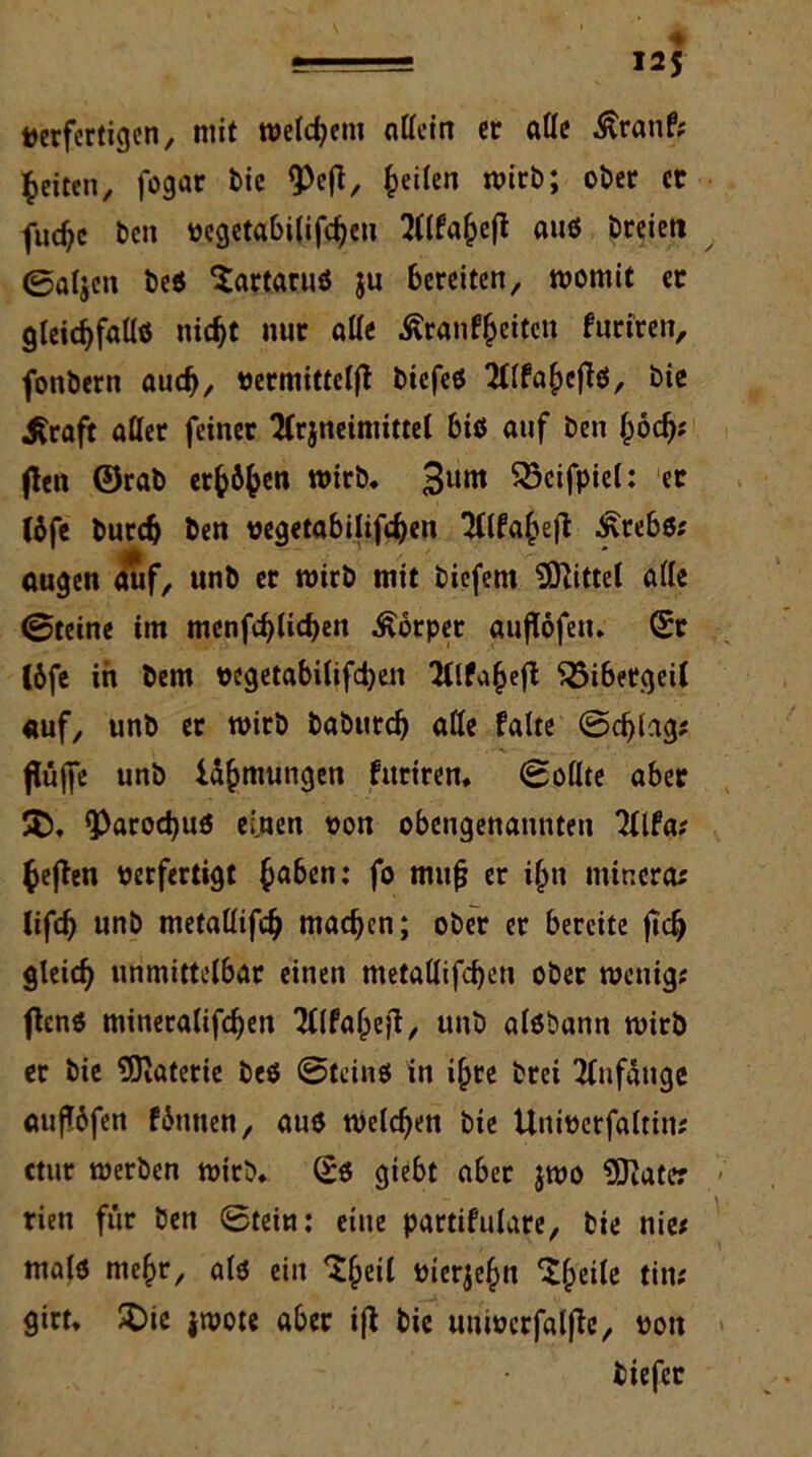 gJi= I2J verfertigen, mit welchem ntfein er ade .ftranf; feiten, fogar bie ^efi, feilen wirb; ober er fud?c ben vcgetabilifcbeu Wfahejl auß breieti ©aljen beß Sartaruß ju bereiten, womit er gleicbfadß nicht nur alle ßranfheiten furiren, fonbern auch, vermittelt biefeß Wfahejlß, bie Grafit atler feiner 2(rjneimittel biß auf ben hö<h; fielt ©rab erfcöfcen wirb. 3um ^Scifpiel: et (öfe burdj ben vegetabilifchen TCtfa^efl £rebß; äugen auf, unb er wirb mit biefem bittet ade ©teine im menfchlichen Körper auflöfen. Sr I6fe in bem vegetabilifchen üllfahefl ^Bibergeil «uf, unb er wirb babureb ade falte ©cf)lag; fltjjfe unb Uhmungen furiren. ©odte aber 35. 9>arod)uß ei.nen von obengenannten 2Ufa; fcejlen verfertigt ha&en*’ fo muf? er i(jn mincra; lifcb unb metadifcb machen; ober er bereite fiel) gleich unmittelbar einen metadifchen ober wenig; ftenß mineralifchen Wahejt, unb alßbann wirb er bie Materie beß ©teinß in ihre brei Anfänge auflöfen föutien, auß welchen bie Univerfaltin; ctur werben wirb. Sß giebt aber jwo Klater riett für ben ©tein: eine partifulare, bie nie; malß mehr, alß ein 3heil vierzehn 3heile tin; girt. 3)ic jwote aber ijl bie univcrfalfle, von tiefer