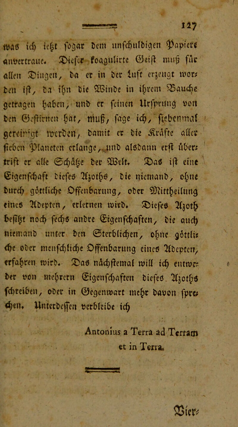 was tdj iefct fogdr beittt unfcbtilbigcn $aptc« anüertraue. tiefer foagulirtc ©eift nmfj für allen Gingen, ba er in ber Itift erjeugt wor* len ift, ba t&n bie SBinbe in i&rcin 35audje getragen £a6cn, unb er feinen ttrfprung ooit ben ©efiirncn jjat, niu§, fage icfy, fiebenmöf gereirgt ftterben, b’atnit er bie Grafte aller fl eben Planeten erlange,, unb aisbann erfl über; trift er ade ©d)5fse ber SöSelt. SöaS ifi eine ßigenfdjaft biefeö 2l$otljö, bie nicmanb, ef^ne burd; göttliche Offenbarung, ober ©iittfreüung eines 'JCbeptcn, erlernen wirb, SOiefeö Tljotf) befifjt noch fed?$ anbre (£igenfd)aften, bie auef) nietr.anb unter ben Sterblichen, ofme göttli? d)e ober menfdjlidje Offenbarung eines Ttbcpcerr, erfahren wirb. £>aö n&djfremal will icfj eutwer. ber oon mejjrcrn 0genfd)aften biefeö. 'Kjot^S fdweiben, ober in ©egenwart mc£r baoon fpre; <^en, Unterbeffen verbleibe iclj Antonius a Terra ad Terram et in Terra. 2$ter*