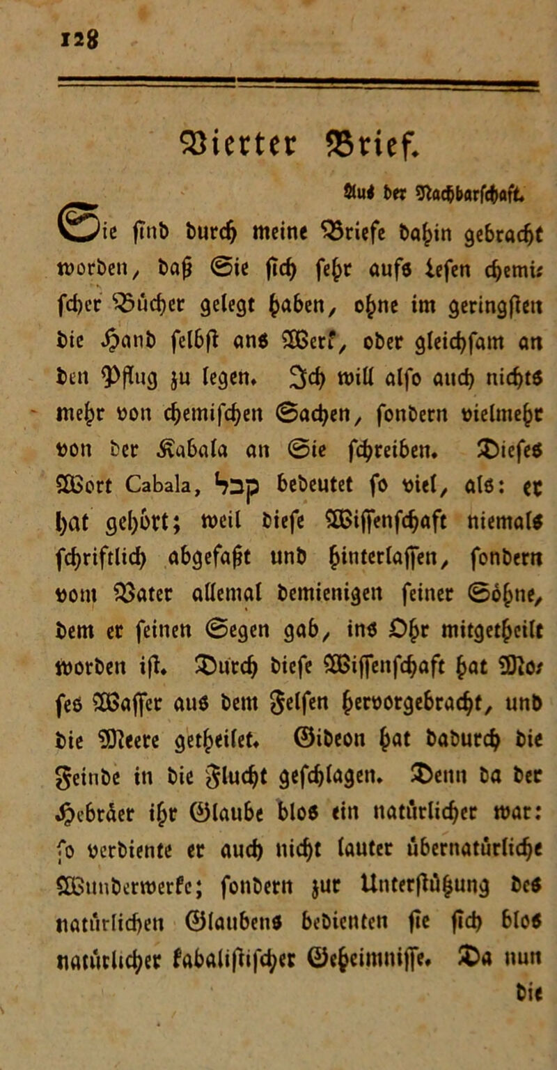 Vierter SSrief* 2Ju< bet btacbbarfc&aft, ©c finb burch meine Briefe ba^in gebracht njorbcn x bafi ©ie jlch fe£r aufs iefen chetmt fd)ec ^ücbet gelegt haben, ohne im geringen bie Jbatib fcl6fb ans 2Berf, ober gleichfam an ben 93flucj ju legen, %d} will alfo and) nichts - mehr oon chemifchen ©ad)en, fonbern melmeht bon ber Kabale» an ©ie fchreiben. !t)iefes SOßort Cabala, SDp bebeutet fo viel, als: ec l)at geirrt; weil tiefe £ßijfenfchaft niemals fd?riftlicf> abgefa^t unb ^ititerlaffen ^ fonbern #om 2>ater allemal bemienigen feiner ©ohne, bem er feinen ©egen gab,, ins Ö£r mitgethcilt worben ift. £>ntdj tiefe 2Bif[enfchaft hat Üfto* feö ^Baffer aus bem gelfen fceröorgebrac^t, unb bie 9fteete get^eilet* ©ibeon hat baburch bie geinte in bie gluckt gefchlagen. SDenn ba ber Hebräer i{jr ©laube blos ein natürlicher mar: fo üerbiente er aud) nicht lauter übernatürliche SEßunberroerfc; fonbern $ur Unterflüfjung bcs natürlichen ©laubend bebienten fie fid> bloS natürlicher fabali(lif<her ©e§eimniffe. £>a nun bie