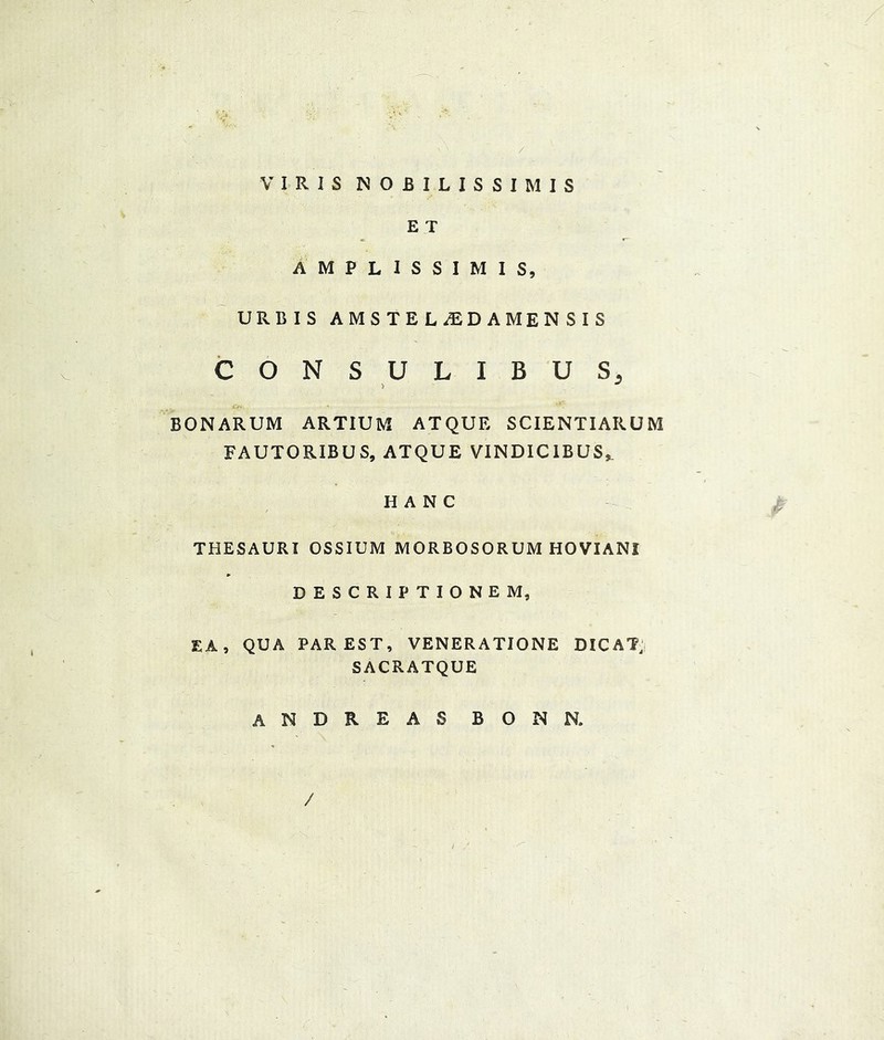 / V IR I S NOBILISSIMIS E T AMPLISSIMIS, URBIS AMSTEL^EDAMENSIS CONSULIBUS, > BONARUM ARTIUM ATQUE SCIENTIARUM FAUTORIBUS, ATQUE VINDICIBUS^ HANG THESAURI OSSIUM MORBOSORUM HOVIANI DESCRIPTIONE M, EA, QUA PAREST, VENERATIONE DICAT, SACRATQUE ANDREAS BONN. /