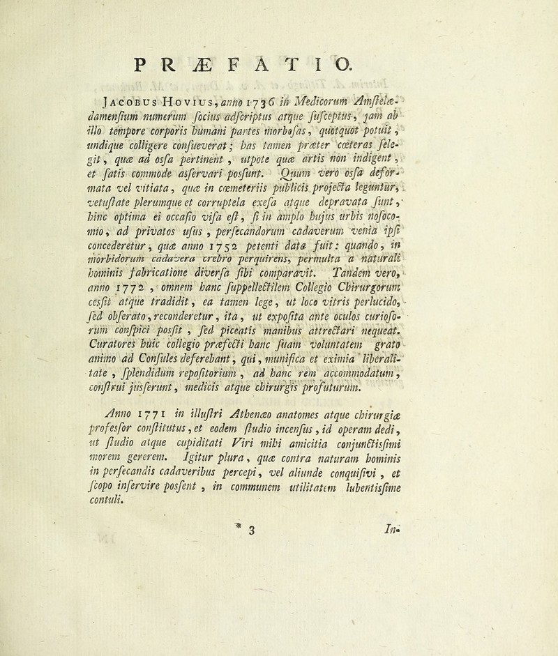 Jacobus Hovius,anno 1736 in Medicorum Amflela- damenftum mimerum focius adfcriptus atque fufcepius, jam ab illo tempore corporis bumani partes morbofas, qmtquot potuit, nndique colligere confueverat; has tamen prater center as fele- git, qua ad osfa pertinent , utpote qua artis non indigent, et fatis commode asfervari posfunt. Qtium vero osfa defor- mat a vel vitiata, qua in carnet eriis publicis project a leguntur, vetuft ate pier unique et corrupt ela exefa atque depravata funt, ■ bine optima ei occafio vifa eft, ft in amplo hujus urbis nofoco- mioi ad privatos ufus , perfecandorum cadaverum venia ip ft concederetur * qua anno 1752 petenti data fuit: quando, in morbidorum cada-jera crebro perquirens, permulta a naturali hotninis fabricatione diverfa ftbi comparavit. Tandem vero, anno 1772, omnem banc fuppellettilem Collegio Chirurgorum cesftt atque tradidit, ea tamen lege, ut loco vitris perlucido, Jed obferato, reconderetur, /te, ut expoftta ante oculos curiofo- n/m confpici posftt , /eJ piceatis manibus attreclari nequeat. Curatores huk collegio prafeCH banc fuam voluntatem grata animo ad Confides deferebant, , muniftca et eximia ' lib erad- iate , fplendidum repofttorium , banc rein accommodatuni, confirm jusferunt, medicis atque chirurgis profuturum. Anno 1771 w illuftri Atbenao anatomes atque chirurgia profesfor conftitutus, et eodem ftudio incenfus, id operam dedi, ut ftudio atque cupiditati Viri mibi amicitia conjun&isftmi morem gererem. Igitur plura, contra naturam bominis in perfecandis cadaveribus percepi, vel aliunde conquifivi, <?£ fcopo infervire posfent 9 in communem utilitatem lubentisfme contuli. 3