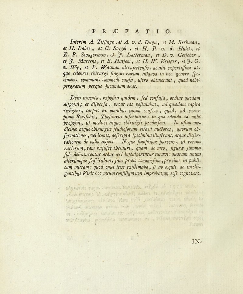 Interim A. Titfingb, et A. v. d. Duyn, et M. Berhnan, et H. Labee , et C. Styger , et H. P. v. A. Hulst, et E. P. Swagerman, et J. Latterman, et D. v. Gesfcber , et y. Martens, et B. Husfem, # PI. IV Krieger, et y. G. v. IVy, et P. IVasman ultrajettenfis, ac alii expertiffimi at- que celebres cbirurgi Jinguli rarum aliquod in hoc genere fpe- cimen, communis commodi caufa, ultra obtulerunt, nobit pergratum per que jucundum erat. -Dem invent a, expofita quidem, fed confufa, ori//;* quodani difpofui; et difperfa , r« poflulabat, ^d quadam capita redigens, corpus ex omnibus mum con feci, gwoi, excm- plum Ruyfchii, Thefaurus infcribitur: in quo edendo id mihi propofui, ut medicis at que cbirurgis prodesfem. In ufwn me- dicine at que chirurgia fiudioforum citavi aucfores, quorum ob- fervationes, iW /com, defcripta fpecimina illuftrant; atque disfer- tationem de callo adjeci. Neque fumptibus parcens, rariorum, tom hujufce thefauri, quam de tneo, figure fumma fide delinearentur at file ceri inficulperentur curavi: quorum unum alterumque fafciculum, jam pralo commisfum ,proxime in publi- cum mittam: quod onus leve exifiimabo, fi ab aquis ac intelli- gent ibus Virishoc menm confilium non improbatum esfe cognovero. IN-