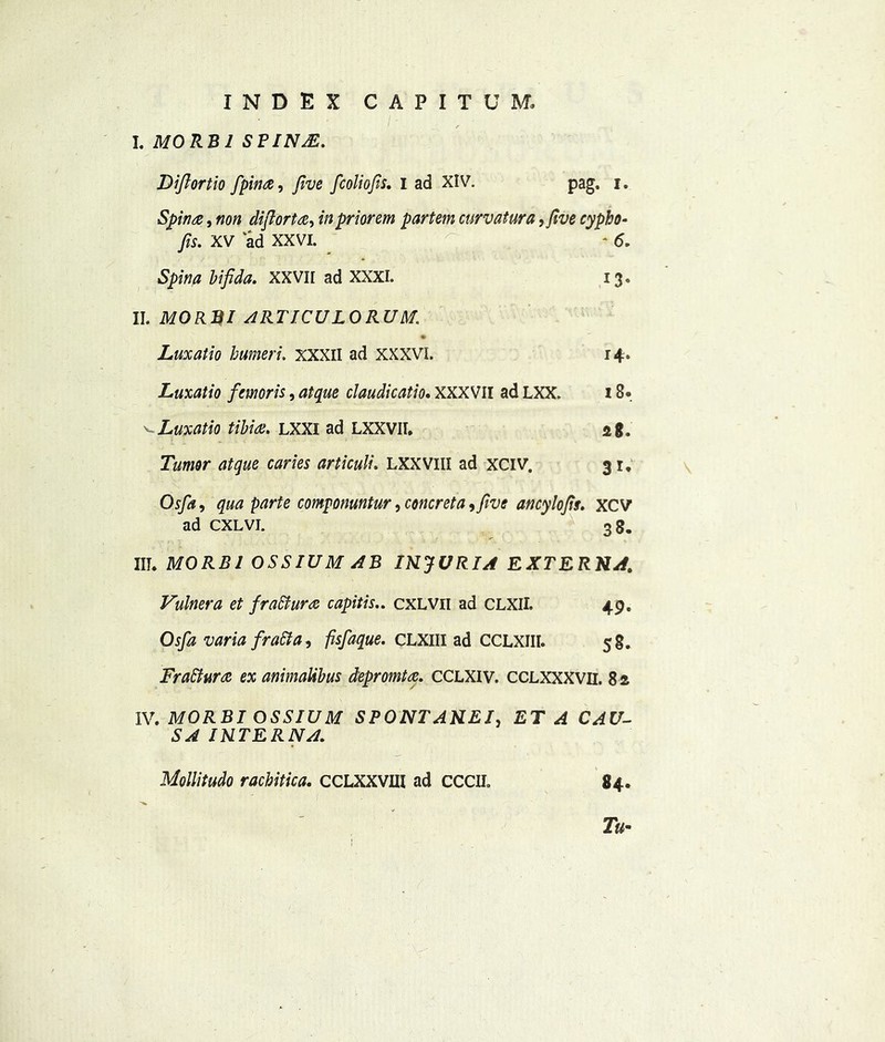 I. MO RBI SFINA5. Diftortio /pin#, five fcoliofis, I ad XIV. pag. i. Spina, non difiorta, in priorem partem curvatura, five cypho- fits. XV ad XXVI. ^ *6. Spina bifida. XXVII ad XXXI. 13. II. MORBI ARTICULORUM,\ Luxatio humeri. XXXII ad XXXVI. 14. Luxatio femoris, atque claudicatio. XXXVII ad LXX. 18. vLuxatio tibia. LXXI ad LXXVII. ag. Tumor atque caries articuli. LXXVHI ad XCIV. 31. Osfia, qua parte componuntur, concreta, five ancylofis. xc V ad CXLVI. 38. III. MORBI OSSIUM AB INJURIA EXTERNA. Vulnera et fraffiura capitis.. cxlvii ad CLXII. 49. Osfia varia firatta, fisfiaque. CLXIII ad CCLXIII. 5 8. FraBura ex animaUbus depromt a. CCLXIV. CCLXXXVii. 82 IV. MORBI OSSIUM SPONTANEI, <4 C^4I7- INTERNA. Mollitudo rachitica. CCLXXVUI ad CCCII. 84. 7#-