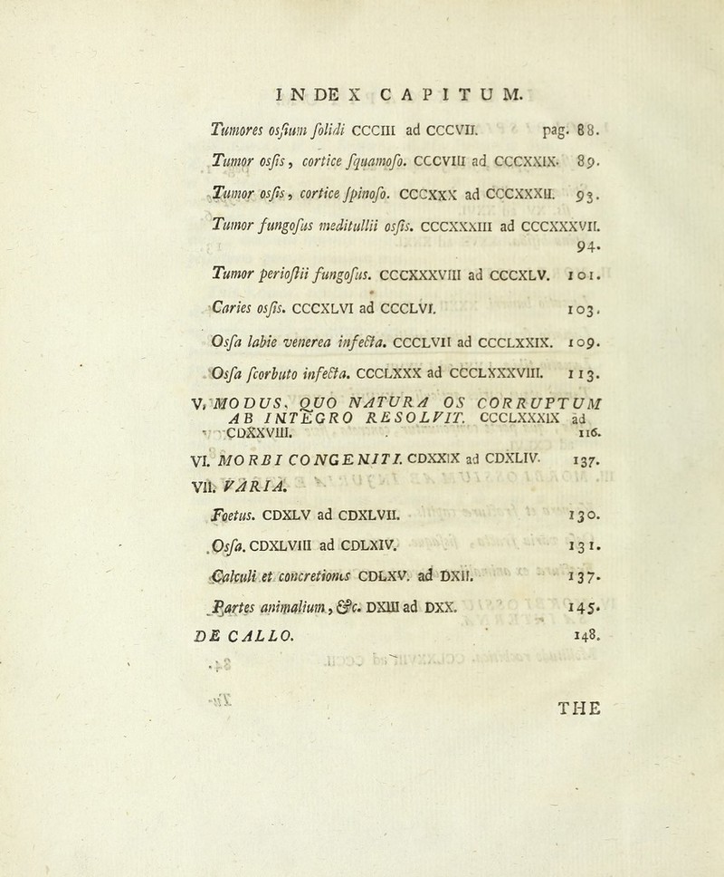 Tumor es osfium folidi CCCIH ad cccvii. pag. 88. Tumor osfis, cortice fquamofo. CCCVIII ad CCCXXIX- 89. Tumor osjis, cortice Jpinofo. CCCXXX ad CCCXXXH. 93. Tumor fungofus meditullii osfis. CCCXXXIII ad CCCXXXVII. 94. Tumor periojlii fungofus. CCCXXXVIII ad CCCXLV. 1 o 1. Caries osfis. CCCXLVI ad CCCLVf. 103. Osfa labie venerea infe&a. CCCLVII ad CCCLXXIX. 109. Osfa fcorbuto infetta. CCCLXXX ad CCCLXXXVIII. 113. VdMODUS, OUO N AT UR A OS CORRUPTUM AB IMTEGRO RESOLFIT. CCCLXXX1X ad *• 'CDXXVm. . 116. VI. MO RBI CO NG E NIT I. CDXXiX ad CDXLIV. 137. VII. FARIA. Foetus. CDXLV ad CDXLVII. 13 0. Osfa. CDXLVIII ad CDLXIV. 1 3 1. Calculi et concretionis CDLXV ad DXIf. 137. Ptartes animalium, &c. DXUI ad DXX. 145* DE CARLO. 148. * . i ; ' ^ ) ; : .
