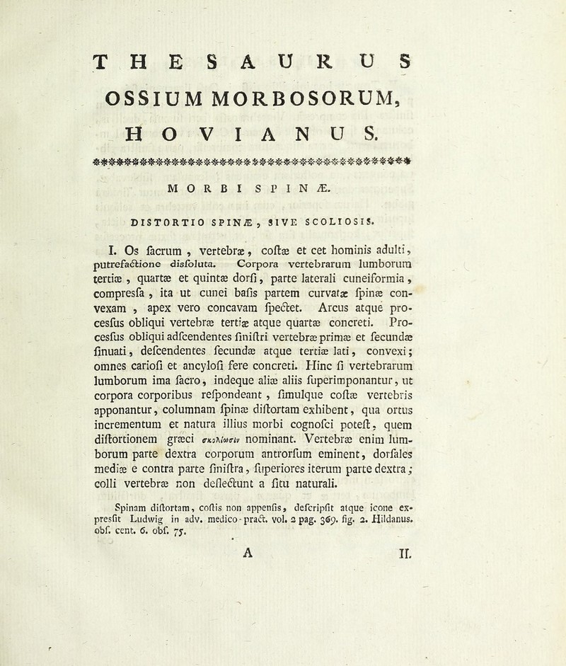 THESAURUS OSSIUM MORBOSORUM, H O V I A N U S. M O R B I S P I N £ DISTORTIO SPIN^j 3 I V E SCOLIOSIS. I. Os facrum , vertebrae, coftae et cet hominis aduld, putrefadtione disloluta. Corpora vertebrarum lumborurQ tertice , quartae et quintae dorfi, parte laterali cuneiformia , compresfa , ita ut cunei balls partem curvatac fpinae con- vexam , apex vero concavam fpe&et. Arcus atque pro- cesfus obliqui vertebrae tertiae atque quartae concreti. Pro- cesfus obliqui adfcendentes finiftri vertebrae primae et fecundae finuati, defcendentes fecundae atque tertiae lad, convexi; omnes cariofi et ancylofi fere concreti. Plinc fi vertebrarum lumborum ima facro, indeque alioe aliis fuperimponantur, ut corpora corporibus relpondeant , fimulque coltas vertebris apponantur, columnam fpinae diftortam exbibent, qua ortus incrementum et natura illius morbi cognofci poteft. quem diltortionem graeci <r*3?uw^ Dominant. Vertebrae enim lum- borum parte dextra corporum antrorfum eminent, dorfales mediae e contra parte liniftra, fuperiores iterum parte dextra; colli vertebrae non defledhmt a fitu naturali. Spinnm diftortam, coftis non appends, defcripfit atque icone ex- presfit Ludwig in adv. medico - pratfr. vol. 2 pag. 369. fig. 2. Hildanus. obf. cent. 6. obf. 75. f A ir.