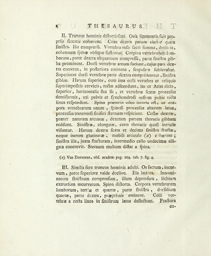 II. Triincus hominis diftortisfimi Osfa ligamentis fuis pro- priis ficcatis cohasrent. Coxa dexcra parum elati >r quam finiftra. Uia comp res (a. Vertebra osfis facri fumma, declivis, columnam fpinae oblique fuftentat. Corpora vertebrarum lum- borum,parte dextra aliquantum comprefla, parte finiftra gib- ba prominent. Dorfi vertebrae arcum faciunt, cujus pars dex- tra convexa, in pofteriora eminens , fcapulan fublevabat. Superiores dorfi vertebra parte dextra comprimuntur, finiftra gibbae. Harum fuperior, cum ima colli vertebra et reliquis fuperimpofitis cervicis, reftoe adfcendunt, ita ut Atlas dicta, fuperior, horizontalis fita fit , et vertebra fextae procesfus dentiformis, axi pelvis et fynchondrofi osfium pubis redta iinea refpondeat. Spina prasterea adeo intorta eft, ut cor- pora vertebrarum unum , fpinofi procesfus alterum latus, procesfus transverfi finiftri fternum refpiciant. Coftae dextra, prater naturam arcuatse , dextram partem thoracis gibbam jreddunt. Siniffcrae, elongara, cavo thoracis quafi intmfae vifuntur. Harum dextra fexta et decima finiftra fraftae, neque iterum glutinatae , mobili artlculo (V) c 'haerent ; finiftra ilia, juxta frafhiram, intermedio callo undecimae alli- gata concrevit. Sternum multum diftat a fpina. <E» Van Doeveren, obf. academ. pag. 204. tab. 7. fig. 4. III. Similis fere truncus hominis adulti. Os facrum, incur- ¥001, parte fuperiore valde declive. Ilia latiora. Innomi- natum finiftrum compresfum, ilium depresfum , ifchium extrorfum mcurvatum. Spina diftorta. Corpora vertebrarum lumborum, tert'a? et quartae, parte finiftra , dorfalium quartae, parte dextra, praeprimis eminent. Colli ver- tebra a retfta linea in finiftrunj latus defle<ftunt. Fradlura co-