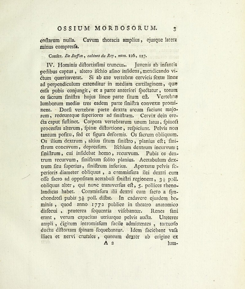 coftarum nulla. Cavum thoracis amplius, ejusque later?, minus compresfa. Confer. Dc Buff on, cabinet du Roy, num. 126, 127. IV. Hominis diftortisfimi truncus.. Juvenis ab infantia peclibus captus, altero ifchio afino infidens,mendicando vi- &um quffiritaverat. Si ab axe vertebra cervicis fexra linea ad perpendiculum extenditur in mediam cartilaginem, quas osfa pubis conjungit, et a parte anteriori ipedtatur, torn in os facrum finiftra hujus linear parte fitutn eft. Vertebra lumborum mediee tres eadem parte finiftra convex^ promi- nent. Dorfi vertebra parte dextra arcum faciunt majo- rem, redeuntque fuperiores ad finiftram. Cervix dein ere- 6ia caput fuftinet. Corpora vertebrarum unum latus, lpinofi procesfus alterum, fpiira diftordone, relpiciunt. Pelvis non tantum pofitu, fed et figura deformis. Os facrum obliquum. Os ilium dextrum , altius fitum finiftro, planius eft; fini- ftrum concavum, depresfum. Ifchium dextrum incurvum ; finiftrum, cui infidebat homo, recurvum. Pubis os dex- trum recurvum, finiftrum folito planius. Acetabulum dex- trum fitu fuperius, finiftrum inferius. Apertura pelvis fu- perioris diameter obliquus , a commisfura ilei dextri cum offe facro ad oppofitam acetabuli finiftri regionem, 3 i poll, obliquus alter, qui nunc transverfus eft, 5. pollices rheno- landicas habet. Commisfura ilii dextri cum facro a fyn- chondrofi pubis 3^ poll, diftat. In cadavere ejusdem be. minis , quod anno 1772 publice in theatro anatomico disfecui , praterea fequentia vifebantur. Renes fani erant , verum capacitas utriusque pelvis audta. Ureteres ampli , digitum intromisfum facile admittentes , tortuofo dudtu diftortam fpinam fequebantur. Idem faciebant vafa iliaca et nervi crurales , quorum dexter ab origine ex A 2 lum- r