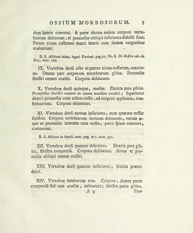 dem lateris concreti. A parte dextra eadem corpora verte- brarum dehiscunt, et procesfus obliqui inferiores didudli funs. Partes trium coftarum dextri lateris cum iisdem corporibus coaluerunt. B. S. AlHnus index, legati Raviani. pag.12. No. I. Dc Buffm cab, da Roy , mm. 129. IX. Vertebras dorfi odo et partes trium cofiarum, concre* tee. Dextra pars corporum vertebrarum gibba. Procesfus finiftri omnes coaliti. Corpora dehiscunt. X. Vertebrae dorfi quinque, mediae. Dextra pars gibba,. Procesfus fwiftri omnes in unam masfam coaliti ; fuperiores' dextri procesfus cum tribus coftis, ad corpora applicatis, eon- ferbuerunt. Corpora dehiscunt. XL Vertebrae dorfi novem inferiores, cum quatuor cofHs finiftris. Corpora vertebrarum invicem dehiscunt, verum que ac procesfus laterales cum cofiis, parte fpinae concava 9. coaluerunt. B. S. Aibinus in fupell. anat. pag. 227. nunu 351. XII. Vertebrae dorfi quatuor-inferiores. Dextra pars gib- ba, finifira compresfa. Corpora dehiscunt. Arcus et pro- cesfus obliqui omnes coaliti. XIII. Vertebrae dorfi quatuor inferiores , fimiles praete- denti,. XIV. Vertebrae lumborum tres. Corpora, dextra parte compresfa fed non coalita , dehiscunt ; finifira parte gibba. A 3. Pro-