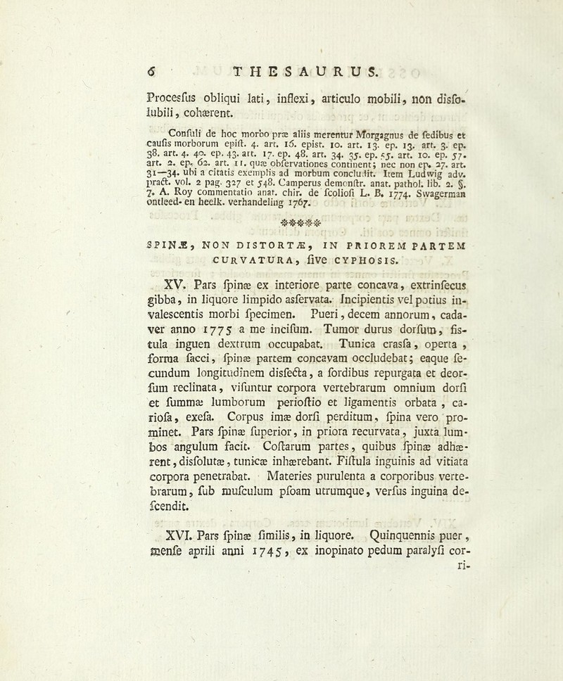 Procesfus obliqui lati, inflexi* articulo mobili, non disfo- lubili, coherent. Conflili de hoc morbo prce aliis merentur Morgagnus de fedibus et caufis morborum epift. 4. arr. 16. episr. 10. art. 13. ep. 13. art. 3. ep. 38. art. 4. 40. ep, 43. art. 17. ep. 48. art. 34. 35. ep. 55. art. 10. ep. 57. art. 2. ep, 62. art. 11. qure obfervationes continent; nec non ep. 27. art. 31—34. ubi a citatis exemplis ad morbum conclu.lit. Item Ludwig adv. praft. vol. 2 pag. 327 et 548. Camperus demenftr. anat. pathol. lib. 2. §. 7. A. Roy commentatio anat. chir. de fcoliofi L. B. 1774. Swagerman ontleed-en heelk. verhandeling 1767. &&&&& SP INJEj NON DISTORTS, IN PRIOREM PARTEM CURVATURA, five CYPHOSIS. XV. Pars fpina ex interiore parte concava, extrinfecus gibba, in liquore limpido asfervata. Incipientis vel potius in- valescentis morbi fpecimen. Pueri, decern annorum, cada- ver anno 1775 a me incifura. Tumor durus dorfum, fis- tula inguen dextrum occupabat. Tunica crasfa, operta , forma facci, fpina partem concavam occludebat; eaque fe- cundum longitudinem disfe&a, a fordibus repurgata et deor- fum reclinata, vifuntur corpora vertebrarum omnium dorfi et fumma lumborum perioflio et ligamentis orbata , ca- riofa, exefa. Corpus ima dorfi perditum , fpina vero pro- minet. Pars fpina fuperior, in priora recurvata, juxta Jum- bos angulum facit. Coilarum partes, quibus fpina adha- rent, disfoluta, tunica inharebant. Fiftula inguinis ad vitiata corpora penetrabat. Materies purulenta a corporibus verte- brarum , fub mufculum pfoam utrumque, verfus inguina de- fcendit. XVI. Pars fpina fimilis, in Jiquore. Quinquennis puer, menfe apriii anni 1745, ex inopinato pedum paraJyfi cor- ri-