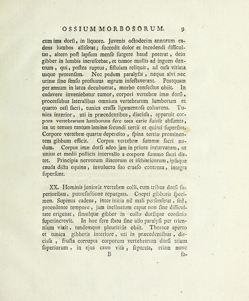 cumima dorfi, in liquore. Juvenis o&odecim annorum ca- dens lurabos alliferat; fuccedit dolor et incedendi difficul- tas > altero poll: lapfum menfe furgere baud poterat, dein gibber in lumbis increfcebat, et tumor mollis ad inguen dex- trum , qui, poftea ruptus, fiflulam reliquit, ad osfa vitiata usque protenfam. Nec pedum paralyfis , neque alvi nec urinae fine fenfu profluxus aegrum infeftaverant. Postquam per annum in latus decubuerat, morbo confectus obiit. In cadavere inveniebatur tumor, corpori vertebrae imse dorfi, procesfubus lateralibus omnium vertebrarum lumborum et quarto osfi facri, tunica crafla ligamentofa cohaerens. Tu- nica interior, uti in praecedentibus, discisfa, apparuit cor- pora vertebrarum lumborum fere tota carie fuisfe abfumta, ita ut tenues tantum laminae fecundi tertii et quinti fuperfint. Corpore vertebrae quartae deperdito , fpina tertiae prominen- tem gibbum efficit. Corpus vertebrae fummae facri nu- dum. Corpus imse dorfi adeo jam in priora incurvatum, ut unius et medii pollicis intervallo a corpore fummo facri dis- tet. Principia nervorum iliacorum et ifchiaticorum, ipfaque cauda difta equina, involucro fuo crasfo contenta, integra fuperfunt. XX. Hominis junioris vertebrae colli, cum tribus dorfi fu- perioribus, putrefaclione repurgata. Coepti gibberis fpeci- men. Supinus cadens, inter initia nil mali perfenferat, fed, procedente tempore , jam inclinatum caput non fine difficul- tate erigebat, fimulque gibber in collo dorfique confinio fuperincrevit. In hoc fere fiatu fine ullo paralyfi per trien- nium vixit, tandemque pleuritide obiit. Thorace aperto et tunica gibberis imeriore, uti in precedent!bus , dis- cisfa , frufta corrupta corporum vertebrarum dorfi trium fuperiorum , in ejus cavo vifa , feparata, etiam nunc B  fo-