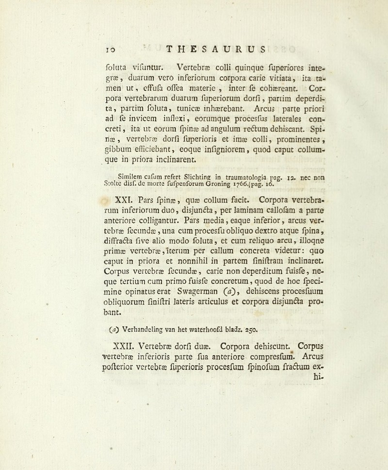 folata vifuntur. Vertebras colli quinque fuperiores Inte- gra, duarum vero inferiorura corpora carie vitiata, ita ta- men ut, effufa oflea materie , inter fe cohsreant. Cor- pora vertebrarum duarum fuperiorum dorfi, partim deperdi- ta, partim foluta, tunicas inhsrebant. Arcus parte priori ad fe invicem inflexi, eorumque procesfus laterales con- creti, ita ut eorum fpinae ad angulum redtum dehiscant. Spi- ns , vertebras dorfi fuperioris et imas colli, prominentes, gibbum efficiebant, eoque infigniorem, quod caput collum- que in priora inclinarent. Similem cafum refert Slichting in traumatologia pag. 12. nec non Stolte disf. dc morte fufpenforum Groning i766.jpag. 16. XXI. Pars fpinas, qnas collum facit. Corpora vertebra- rum inferiorum duo, disjundla, per laminam callofam a parte anteriore colligantur. Pars media, eaque inferior, arcus ver- tebras fecundas, una cum procesfu obliquo dextro atque fpina, diffra&a five alio modo foluta, et cum reliquo arcu, illoqne prims vertebrs, iterum per callum concreta videtur: quo caput in priora et nonnihil in partem finiftram inclinaret. Corpus vertebrs fecunds, carie non deperditum fuisfe, ne- que tertium cum primo fuisfe concretum, quod de hoc fpeci- mine opinatuserat Swagerman ('adehiscens procesfuum obliquorum finiftri lateris articulus et corpora disjun&a pro- bant. (a) Verhandeling van het waterhoofd bladz. 250. XXII. Vertebrs dorfi dus. Corpora dehiscunt. Corpus vertebrs inferioris parte fua anteriore compresfum. Arcus poflerior vertebra fuperioris procesfum fpinofum fradlum ex- hi-