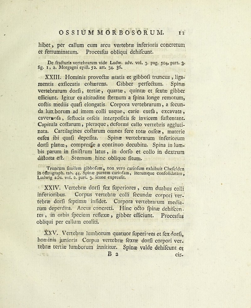 hibet, per callum cum arcu vertebrae inferioris concretum et ferruminatura. Procesliis obliqui dehifcunt. De fra&uris vertebrarum vide Ludw. adv. vol. 3. pag. 504, part. 3* fig. 1, 2. Morgagni epift. 52. art, 34. 36. XXIII. Hominis prove&ae astatis et gibbofi truncus , liga- mentis exficcatis cohaerens. Gibber perfedtum. Spinae vertebrarum dorfi, tertife, quarts, quintae et fextae gibber efficiunt. Igitur ea altitudine fternum a fpina longe reraotum, coftis mediis quafi elongatis Corpora vertebrarum, a fecun- da lumborum ad imam colli usque, carie exefa, excavata, caveruofa, feftucis osfeis interpofitis fe invicem fuftentant. Capitula coftarum, pieraquc, deformi callo vertebris aggluti- nata. Cartilagines cofiarum omnes fere totae osfeas, materie osfea ibi quail depcfita. Spinae vertebrarum inferiorum dorfi plans, compres£e a continuo decubitu. Spina in lum~ bis parum in finiftrum latus, in dorfo et collo in dextrum diftorta eft. Sternum hinc oblique fitum. Truncura fimiiem gibbofum, non vero cariofum exhibuit Chefelden in ofteograph. tab. 44. Spinae partem cariofarn, iterumque confolidatam, Ludwig adv. voi. 2. part. 3. icone expresfit. XXIV. Vertebra dorfi fex fuperiores, cum duabus colli inferioribus. Corpus vertebrae colli fecundse corpori ver- tebra dorfi feptimae infidet. Corpora vertebrarum media- rum deperdita. Arcus concreti. Hinc 06I0 fpinae dehifcen* tes, in orbis fpeciem reflexs, gibber efficiunt. Procesfus obliqui per callum coaliti. XXV. Vertebrae lumborum quatuor fuperiores et fex dorfi, hominis junioris Corpus vertebra fextae dorfi corpori ver- tebra tertise lumborum innititur. Spins valde dehifcunt et B 2 cir- /