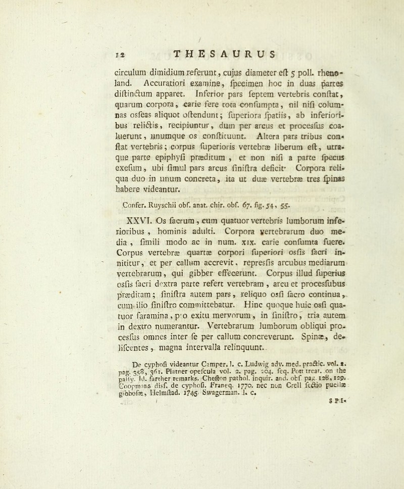 circulum dimidium referunt, cujas diameter eft 5 poll, rheno- land. Accuratiori examine, fpecimen hoc in duas partes diftintflum apparet. Inferior pars feptem vertebris conftac, quarum corpora, carie fere coca confumpta, nil nifi colum* nas osfeas aliquot oftendunt; fuperiora fpatiis, ab inferiori- bus relidlis, recipiunrur, dmn per arcus et procesfus coa- luerunc, unumque os conftituunt. Altera pars tribus con* flat vertebris; corpus fuperioris vertebrae liberum eft, utra- que parte epiphyfi praeditum , et non nifi a parte fpecus exefum, ubi ft mid pars arcus finiftra deficit- Corpora reli- qua duo in unum concreta, ita ut duae vertebrae tres lpinas habere videantur. Confer. Ruyschii obf. anat. chir. obf. 67. fig. 54, 55. XXYTI. Os facrum , cum quatuor vertebris lumborum infe- rioribus , hominis adulti. Corpora vertebrarum duo me- dia , fimili modo ac in num. xix. carie confumta fuere. Corpus vertebras quartce corpori fuperiori osfis facri in- nititur, et per callum accrevit, represfis arcubus mediarum vertebrarum, qui gibber effecerunt. Corpus illud fuperius osfis facri doxtra parte refert vertebram , arcu et procesfubus plnsditam; finiftra autem pars, reliquo osfi facro continua , cum ilio finiftro committebatur. Hinc quoque huic osfi qua- tuor faramina,p’o exitu mervorum, in finiftro, tria autem in dextro numerantur. Vertebrarum lumborum obliqui pro- cesfas omnes inter fe per callum concreverunt. Spinas, de* lifcentes , magna inuervalla relinquunt. De cyphofi videantur Camper. 1. c. Ludwig adv. med. praftic. vol. t. pag. 358, 361. Platner opefcula vol. a. pag. ^04. feq. Pott trear. on the pally. Id. farther remarks. Chefton pathol. inquir. and. obf pa^i 12b, 129. Coopmans disf. de cyphofi. Franeq. 1770. nec non Crell fe&io puetlse gibbons, Helmftad. 1745 Svvagennan, 1. c. S P I-