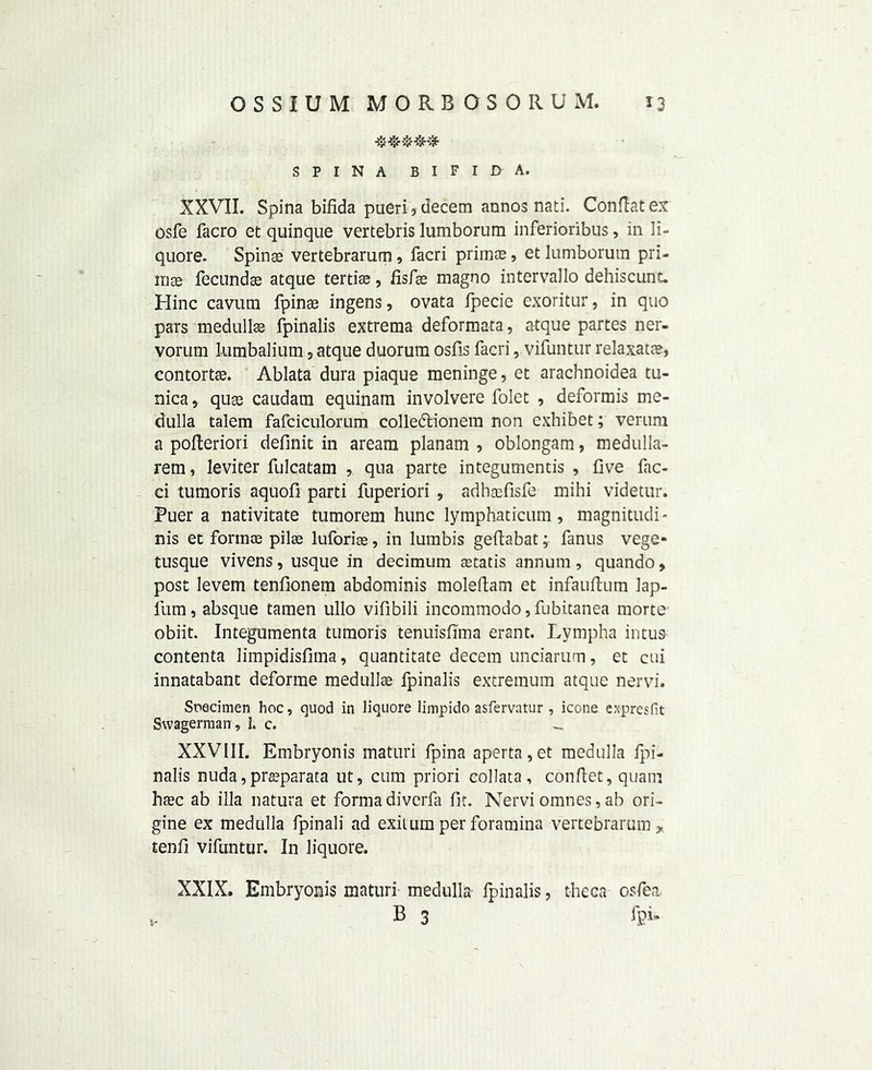 SPINA BIFIDA. XXVII. Spina bifida pueri , decern annos nati. Conftat ex osfe facro et quinque vertebris lumborum inferioribus, in li- quore. Spinas vertebrarum, facri priinre, et lumborum pri- irios fecundae atque tertise, fisfae magno intervallo dehiscunL Hinc cavum fpin® ingens, ovata fpecie exoritur, in quo pars medullas fpinalis extrema deformata, atque partes ner- vorum lumbalium, atque duorum osfis facri, vifuntur relaxatae, contortse. Ablata dura piaque meninge, et arachnoidea tu- nica , quas caudam equinam involvere folet , deformis me- dulla talem fafciculorum colledtionem non cxhibet; verum a pofleriori definit in aream planam , oblongam, medulla- rem, leviter fulcatam , qua parte integumentis , five fac- ci tumoris aquofi parti fuperiori , adhaefisfe mihi videtur. Puer a nativitate tumorem hunc lymphaticum, magnitudi- nis et forince pilse luforias, in lumbis geftabat; fanus vege- tusque vivens, usque in decimum aetatis annum, quando, post levem tenfionem abdominis moleftam et infauftum lap- lum, absque tamen ullo vifibili incommodo, fubitanea morte obiit. Integumenta tumoris tenuisfiina erant. Lympha intus contenta limpidisfima, quantitate decern unciarum, et cui innatabant deforme medullae fpinalis extremum atque nervi. Specimen hoc, quod in liquore limpido asfervatur , icone expresfit Svvagerman, 1. c. - XXVIII. Embryonis maturi fpina aperta,et medulla fpi- nalis nuda, prseparata ut, cum priori eollata, conftet, quam base ab ilia natura et forma diverfa fit. Nervi omnes, ab ori- gine ex medulla fpinali ad exiium per foramina vertebrarum * tenfi vifuntur. In liquore. fc- XXIX. Embryonis maturi medulla fpinalis, theca osfe a. B 3 fpi*